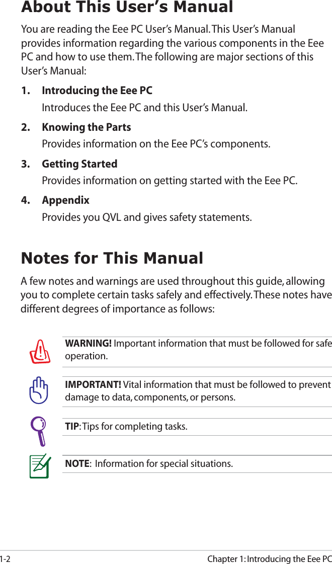 1-2Chapter 1: Introducing the Eee PCAbout This User’s ManualYou are reading the Eee PC User’s Manual. This User’s Manual provides information regarding the various components in the Eee PC and how to use them. The following are major sections of this User’s Manual:1.  Introducing the Eee PCIntroduces the Eee PC and this User’s Manual.2.  Knowing the Parts Provides information on the Eee PC’s components.3. Getting StartedProvides information on getting started with the Eee PC.4. AppendixProvides you QVL and gives safety statements. NOTE:  Information for special situations.TIP: Tips for completing tasks.WARNING! Important information that must be followed for safe operation.IMPORTANT! Vital information that must be followed to prevent damage to data, components, or persons.Notes for This ManualA few notes and warnings are used throughout this guide, allowing you to complete certain tasks safely and effectively. These notes have different degrees of importance as follows:
