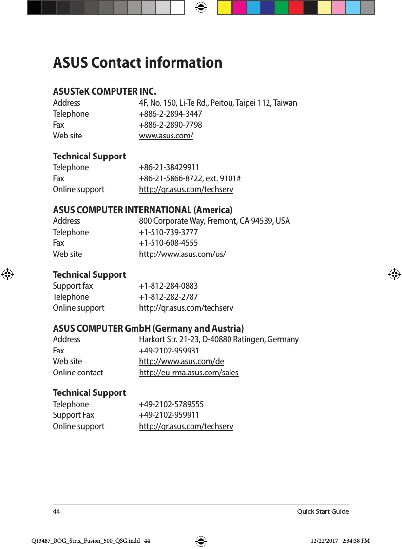 Quick Start Guide44ASUS Contact informationASUSTeK COMPUTER INC.&quot;EESFTT &apos;/P-J5F3E1FJUPV5BJQFJ5BJXBOTelephone   +886-2-2894-3447Fax     +886-2-2890-77988FCTJUF XXXBTVTDPNTechnical SupportTelephone   +86-21-38429911&apos;BY  FYUOnline support  http://qr.asus.com/techservASUS COMPUTER INTERNATIONAL (America)&quot;EESFTT $PSQPSBUF8BZ&apos;SFNPOU$&quot;64&quot;Telephone +1-510-739-3777Fax   +1-510-608-45558FCTJUF IUUQXXXBTVTDPNVTTechnical Support4VQQPSUGBY Telephone   +1-812-282-2787Online support  http://qr.asus.com/techservASUS COMPUTER GmbH (Germany and Austria)&quot;EESFTT )BSLPSU4US%3BUJOHFO(FSNBOZFax   +49-2102-9599318FCTJUF IUUQXXXBTVTDPNEFOnline contact  http://eu-rma.asus.com/salesTechnical SupportTelephone +49-2102-5789555Support Fax  +49-2102-959911Online support  http://qr.asus.com/techservQ13487_ROG_Strix_Fusion_500_QSG.indd   44 12/22/2017   2:34:38 PM