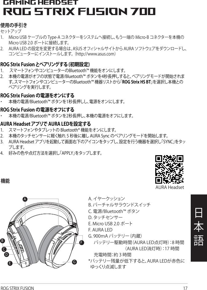 ROG STRIX FUSION 17日本語使用の手引きセット アップ1. MicroUSBケーブルのType-Aコネクターをシステムへ接続し、もう一端のMicro-Bコネクターを本機のMicroUSB2.0ポートに接続します。2. AURALEDの設定を変更する場合は、ASUSオフィシャルサイトからAURAソフトウェアをダウンロードし、コンピューターにインストールします。（http://www.asus.com）1ROG STRIX FUSIONGetting StartedTo set up your ROG Strix Fusion:1. Connect the USB end of the micro-USB to USB cable to your computer’s USB port and themicro-USB end to your headset.2. Download Aura software from http://www.asus.com then install it on your computer.System requirements1. Turn on the Bluetooth of your mobile phone.2. Press Bluetooth bottom for X seconds to turn on Bluetooth connection.3. If you’d like to re-pair the headset, press Bluetooth bottom for X seconds to re-pair. Device FeaturesTouch Plate ControlVolume ControlNext and Previous songs selectHeadsets Aura Sync on/offPlay/Plause• Scroll forward to play the next song• Scroll backward to play the previous song  A.Changeable ear-cushionB. Virtual surround on/offC. Bluetooth on/offD. Micro USB 2.0 connectorE. Aura Lighting areaF. Touch plate G. Unchangeable 900 mA BatteryBattery life: XX hrs(RGB lights on)/                    XX hrs(RGB lights off)Charge time: 3 hrs(0~100%)  Low-battery response: Aura Lighting area will turn to red breathing effect.• Scroll up to increase the Volume • Scroll down to reduce the volumeClick to play/plausePress for 3 seconds to turn Aura Sync on/off or 5 seconds to enter the pairing mode.While pairing, the Aura LEDs flash blue.When paired, the Aura LEDs light up solid blue for 5 seconds.Gaming HeadsetGaming HeadsetROG Strix Fusion 700ROG Strix Fusion 700AEGFDBCEnglish機能ROG Strix Fusion とペアリングする (初期設定)1. スマートフォンやコンピューターのBluetooth™機能をオンにします。2. 本機の電源がオフの状態で電源/Bluetooth™ボタンを4秒長押しすると、ペアリングモードが開始されます。スマートフォンやコンピューターのBluetooth™機器リストから「ROG Strix HS BT」を選択し本機とのペアリングを実行します。ROG Strix Fusion の電源をオンにする・ 本機の電源/Bluetooth™ボタンを1秒長押しし、電源をオンにします。ROG Strix Fusion の電源をオフにする・ 本機の電源/Bluetooth™ボタンを2秒長押し、本機の電源をオフにします。AURA Headset アプリで AURA LEDを設定する1. スマートフォンやタブレットのBluetooth®機能をオンにします。2. 本機のタッチセンサーに軽く触れ5秒後に離しAURASyncのペアリングモードを開始します。3. AURAHeadsetアプリを起動して画面右下のアイコンをタップし、設定を行う機器を選択し「SYNC」をタップします。4. 好みの色や点灯方法を選択し「APPLY」をタップします。A.イヤークッションB.バーチャルサラウンドスイッチC.電源/Bluetooth™ボタンD.タッチセンサーE.MicroUSB2.0ポートF.AURALEDG.900ｍAバッテリー（内蔵）　バッテリー駆動時間（AURALED点灯時）：8時間　 　　　（AURALED消灯時）：17時間　充電時間：約3時間*バッテリー残量が低下すると、AURALEDが赤色にゆっくり点滅しますAURAHeadset1ROG STRIX FUSIONGetting StartedTo set up your ROG Strix Fusion:1. Connect the USB end of the micro-USB to USB cable to your computer’s USB port and themicro-USB end to your headset.2. Download Aura software from http://www.asus.com then install it on your computer.System requirements1. Turn on the Bluetooth of your mobile phone.2. Press Bluetooth bottom for X seconds to turn on Bluetooth connection.3. If you’d like to re-pair the headset, press Bluetooth bottom for X seconds to re-pair. Device FeaturesTouch Plate ControlVolume ControlNext and Previous songs selectHeadsets Aura Sync on/offPlay/Plause• Scroll forward to play the next song• Scroll backward to play the previous song  A.Changeable ear-cushionB. Virtual surround on/offC. Bluetooth on/offD. Touch plate E. Micro USB 2.0 connectorF. Aura Lighting areaG. Unchangeable 900 mA BatteryBattery life: XX hrs(RGB lights on)/                    XX hrs(RGB lights off)Charge time: 3 hrs(0~100%)  Low-battery response: Aura Lighting area will turn to red breathing effect.• Scroll up to increase the Volume • Scroll down to reduce the volumeClick to play/plausePress for 3 seconds to turn Aura Sync on/off or 5 seconds to enter the pairing mode.While pairing, the Aura LEDs flash blue.When paired, the Aura LEDs light up solid blue for 5 seconds.Gaming HeadsetGaming HeadsetROG Strix Fusion 700ROG Strix Fusion 700AFGECEnglishBD