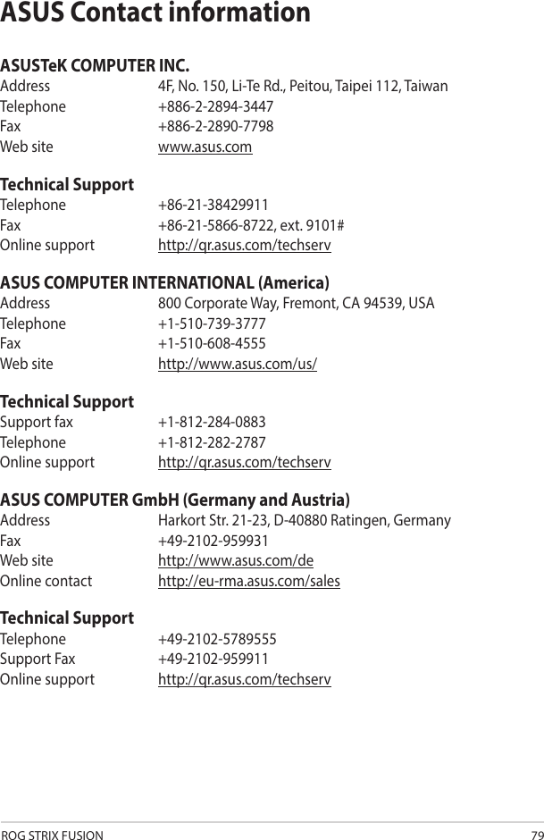 ROG STRIX FUSION 79ASUS Contact informationASUSTeK COMPUTER INC.Address  4F, No. 150, Li-Te Rd., Peitou, Taipei 112, TaiwanTelephone   +886-2-2894-3447Fax    +886-2-2890-7798Web site  www.asus.comTechnical SupportTelephone   +86-21-38429911Fax    +86-21-5866-8722, ext. 9101#Online support  http://qr.asus.com/techservASUS COMPUTER INTERNATIONAL (America)Address  800 Corporate Way, Fremont, CA 94539, USATelephone +1-510-739-3777Fax   +1-510-608-4555Web site  http://www.asus.com/us/Technical SupportSupport fax  +1-812-284-0883Telephone   +1-812-282-2787Online support  http://qr.asus.com/techservASUS COMPUTER GmbH (Germany and Austria)Address  Harkort Str. 21-23, D-40880 Ratingen, GermanyFax   +49-2102-959931Web site  http://www.asus.com/deOnline contact  http://eu-rma.asus.com/salesTechnical SupportTelephone +49-2102-5789555Support Fax  +49-2102-959911Online support http://qr.asus.com/techserv