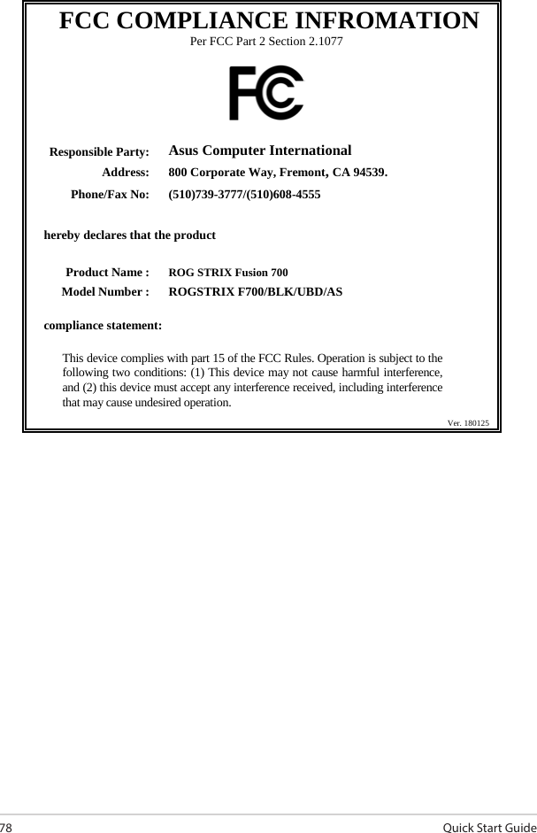 Quick Start Guide78 FCC COMPLIANCE INFROMATION Per FCC Part 2 Section 2.1077    Responsible Party: Asus Computer International Address: 800 Corporate Way, Fremont, CA 94539. Phone/Fax No: (510)739-3777/(510)608-4555   hereby declares that the product      Product Name : ROG STRIX Fusion 700 Model Number : ROGSTRIX F700/BLK/UBD/AS  compliance statement:  This device complies with part 15 of the FCC Rules. Operation is subject to the following two conditions: (1) This device may not cause harmful interference, and (2) this device must accept any interference received, including interference that may cause undesired operation.           Ver. 180125  