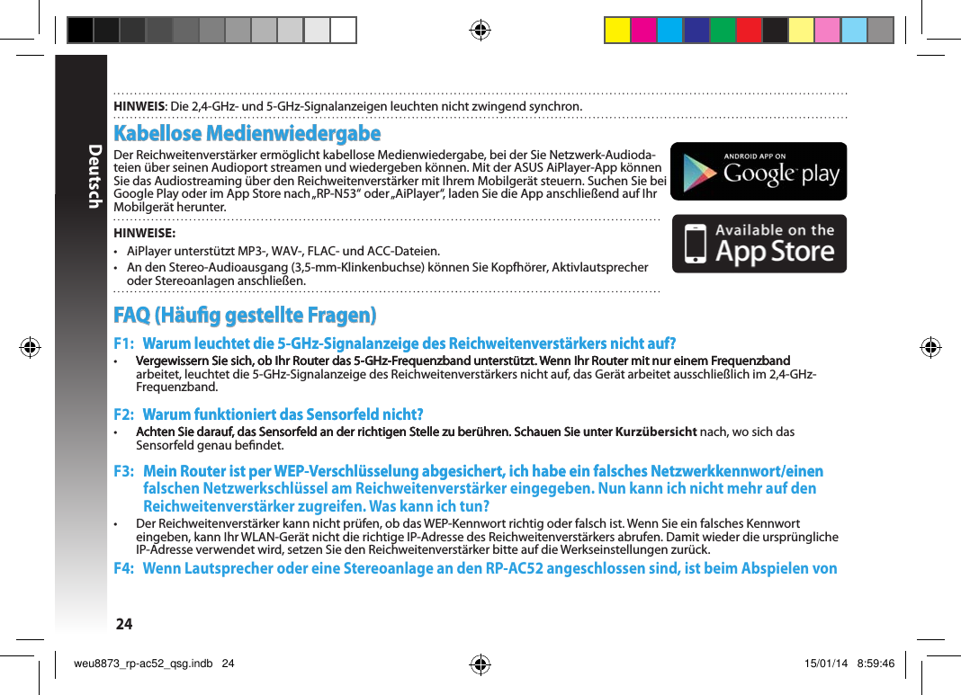 Deutsch24Kabellose MedienwiedergabeDer Reichweitenverstärker ermöglicht kabellose Medienwiedergabe, bei der Sie Netzwerk-Audioda-teien über seinen Audioport streamen und wiedergeben können. Mit der ASUS AiPlayer-App können Sie das Audiostreaming über den Reichweitenverstärker mit Ihrem Mobilgerät steuern. Suchen Sie bei Google Play oder im App Store nach „RP-N53“ oder „AiPlayer“, laden Sie die App anschließend auf Ihr Mobilgerät herunter. HINWEISE:•  AiPlayer unterstützt MP3-, WAV-, FLAC- und ACC-Dateien.•  An den Stereo-Audioausgang (3,5-mm-Klinkenbuchse) können Sie Kopfhörer, Aktivlautsprecher oder Stereoanlagen anschließen. HINWEIS: Die 2,4-GHz- und 5-GHz-Signalanzeigen leuchten nicht zwingend synchron.FAQ (Häug gestellte Fragen)F1:    Warum leuchtet die 5-GHz-Signalanzeige des Reichweitenverstärkers nicht auf?Warum leuchtet die 5-GHz-Signalanzeige des Reichweitenverstärkers nicht auf? •  Vergewissern Sie sich, ob Ihr Router das 5-GHz-Frequenzband unterstützt. Wenn Ihr Router mit nur einem Frequenzband Vergewissern Sie sich, ob Ihr Router das 5-GHz-Frequenzband unterstützt. Wenn Ihr Router mit nur einem FrequenzbandVergewissern Sie sich, ob Ihr Router das 5-GHz-Frequenzband unterstützt. Wenn Ihr Router mit nur einem Frequenzband arbeitet, leuchtet die 5-GHz-Signalanzeige des Reichweitenverstärkers nicht auf, das Gerät arbeitet ausschließlich im 2,4-GHz-Frequenzband. F2:    Warum funktioniert das Sensorfeld nicht?Warum funktioniert das Sensorfeld nicht?•  Achten Sie darauf, das Sensorfeld an der richtigen Stelle zu berühren. Schauen Sie unter Achten Sie darauf, das Sensorfeld an der richtigen Stelle zu berühren. Schauen Sie unterAchten Sie darauf, das Sensorfeld an der richtigen Stelle zu berühren. Schauen Sie unter Kurzübersicht nach, wo sich das Sensorfeld genau bendet.F3:    Mein Router ist per WEP-Verschlüsselung abgesichert, ich habe ein falsches Netzwerkkennwort/einenMein Router ist per WEP-Verschlüsselung abgesichert, ich habe ein falsches Netzwerkkennwort/einen falschen Netzwerkschlüssel am Reichweitenverstärker eingegeben. Nun kann ich nicht mehr auf den Reichweitenverstärker zugreifen. Was kann ich tun?•   Der Reichweitenverstärker kann nicht prüfen, ob das WEP-Kennwort richtig oder falsch ist. Wenn Sie ein falsches Kennwort eingeben, kann Ihr WLAN-Gerät nicht die richtige IP-Adresse des Reichweitenverstärkers abrufen. Damit wieder die ursprüngliche IP-Adresse verwendet wird, setzen Sie den Reichweitenverstärker bitte auf die Werkseinstellungen zurück.F4:    Wenn Lautsprecher oder eine Stereoanlage an den RP-AC52 angeschlossen sind, ist beim Abspielen von weu8873_rp-ac52_qsg.indb   24 15/01/14   8:59:46