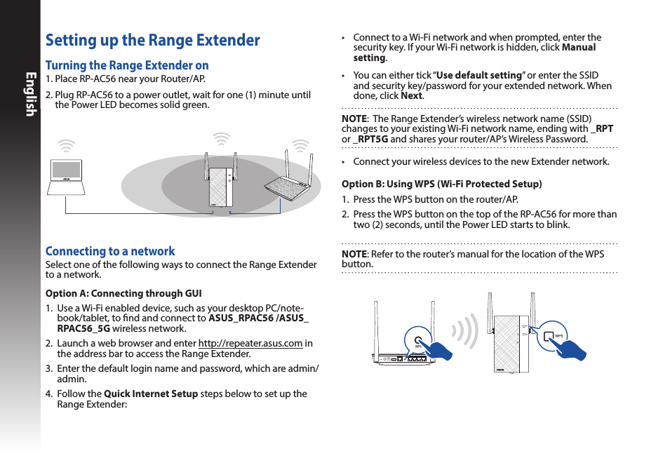EnglishTurning the Range Extender on1. Place RP-AC56 near your Router/AP.2.  Plug RP-AC56 to a power outlet, wait for one (1) minute until the Power LED becomes solid green.Setting up the Range ExtenderConnecting to a networkSelect one of the following ways to connect the Range Extender to a network. Option A: Connecting through GUI1.  Use a Wi-Fi enabled device, such as your desktop PC/note-book/tablet, to nd and connect to ASUS_RPAC56 /ASUS_RPAC56_5G wireless network.2.  Launch a web browser and enter http://repeater.asus.com in the address bar to access the Range Extender.3.  Enter the default login name and password, which are admin/admin.4.  Follow the Quick Internet Setup steps below to set up the Range Extender:• ConnectyourwirelessdevicestothenewExtendernetwork.• ConnecttoaWi-Finetworkandwhenprompted,enterthesecurity key. If your Wi-Fi network is hidden, click Manual setting.• Youcaneithertick“Use default setting” or enter the SSID and security key/password for your extended network. When done, click Next.Option B: Using WPS (Wi-Fi Protected Setup)1.  Press the WPS button on the router/AP.2.  Press the WPS button on the top of the RP-AC56 for more than two (2) seconds, until the Power LED starts to blink.NOTE: Refer to the router’s manual for the location of the WPS button. NOTE:  The Range Extender’s wireless network name (SSID) changes to your existing Wi-Fi network name, ending with _RPT  or _RPT5G and shares your router/AP’s Wireless Password.