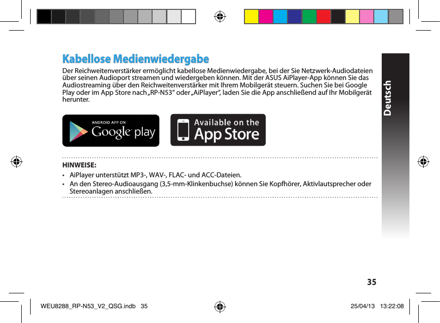 Deutsch35Kabellose MedienwiedergabeDer Reichweitenverstärker ermöglicht kabellose Medienwiedergabe, bei der Sie Netzwerk-Audiodateien über seinen Audioport streamen und wiedergeben können. Mit der ASUS AiPlayer-App können Sie das Audiostreaming über den Reichweitenverstärker mit Ihrem Mobilgerät steuern. Suchen Sie bei Google Play oder im App Store nach „RP-N53“ oder „AiPlayer“, laden Sie die App anschließend auf Ihr Mobilgerät herunter.        HINWEISE:•  AiPlayer unterstützt MP3-, WAV-, FLAC- und ACC-Dateien.•  An den Stereo-Audioausgang (3,5-mm-Klinkenbuchse) können Sie Kopfhörer, Aktivlautsprecher oder Stereoanlagen anschließen. WEU8288_RP-N53_V2_QSG.indb   35 25/04/13   13:22:08