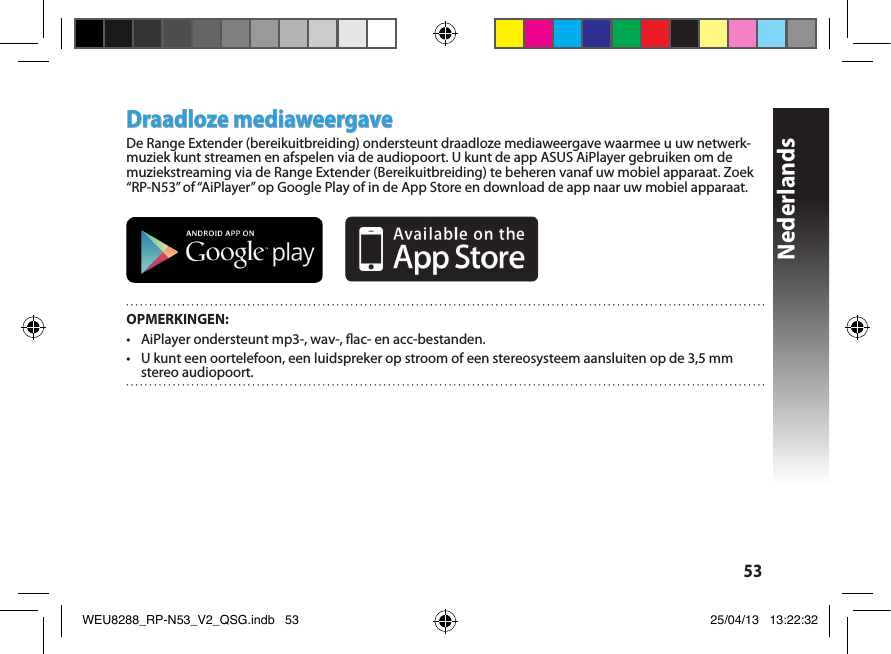 Nederlands53Draadloze mediaweergaveDe Range Extender (bereikuitbreiding) ondersteunt draadloze mediaweergave waarmee u uw netwerk-muziek kunt streamen en afspelen via de audiopoort. U kunt de app ASUS AiPlayer gebruiken om de muziekstreaming via de Range Extender (Bereikuitbreiding) te beheren vanaf uw mobiel apparaat. Zoek “RP-N53” of “AiPlayer” op Google Play of in de App Store en download de app naar uw mobiel apparaat.        OPMERKINGEN:•  AiPlayer ondersteunt mp3-, wav-, ac- en acc-bestanden.•  U kunt een oortelefoon, een luidspreker op stroom of een stereosysteem aansluiten op de 3,5 mm stereo audiopoort. WEU8288_RP-N53_V2_QSG.indb   53 25/04/13   13:22:32