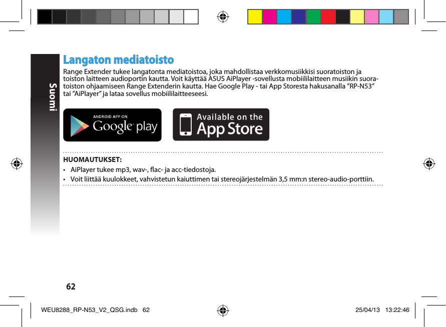 Suomi62Langaton mediatoistoRange Extender tukee langatonta mediatoistoa, joka mahdollistaa verkkomusiikkisi suoratoiston ja toiston laitteen audioportin kautta. Voit käyttää ASUS AiPlayer -sovellusta mobiililaitteen musiikin suora-toiston ohjaamiseen Range Extenderin kautta. Hae Google Play - tai App Storesta hakusanalla ”RP-N53” tai ”AiPlayer” ja lataa sovellus mobiililaitteeseesi.        HUOMAUTUKSET:•  AiPlayer tukee mp3, wav-, ac- ja acc-tiedostoja.•  Voit liittää kuulokkeet, vahvistetun kaiuttimen tai stereojärjestelmän 3,5 mm:n stereo-audio-porttiin. WEU8288_RP-N53_V2_QSG.indb   62 25/04/13   13:22:46