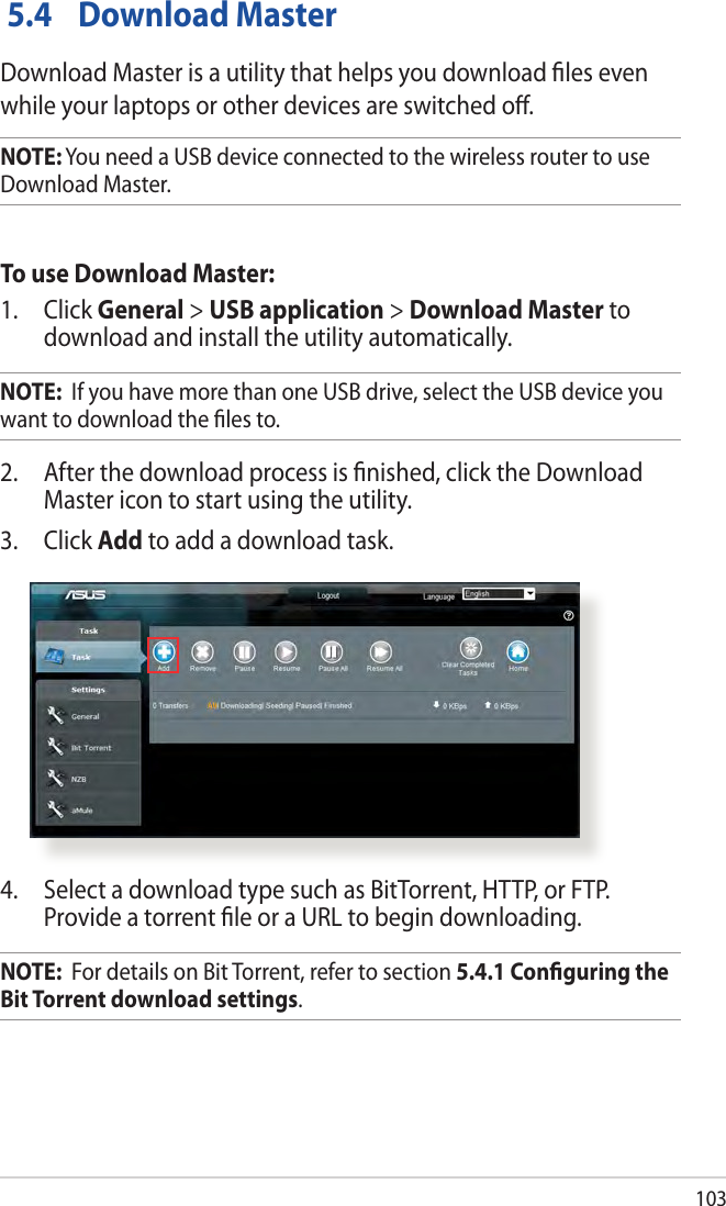 103 5.4  Download MasterDownload Master is a utility that helps you download ﬁles even while your laptops or other devices are switched oﬀ.NOTE: You need a USB device connected to the wireless router to use Download Master.To use Download Master:1. Click General &gt; USB application &gt; Download Master to download and install the utility automatically. NOTE:  If you have more than one USB drive, select the USB device you want to download the ﬁles to.2.  After the download process is ﬁnished, click the Download Master icon to start using the utility.3. Click Add to add a download task.4.  Select a download type such as BitTorrent, HTTP, or FTP. Provide a torrent ﬁle or a URL to begin downloading.NOTE:  For details on Bit Torrent, refer to section 5.4.1 Conﬁguring the Bit Torrent download settings. 