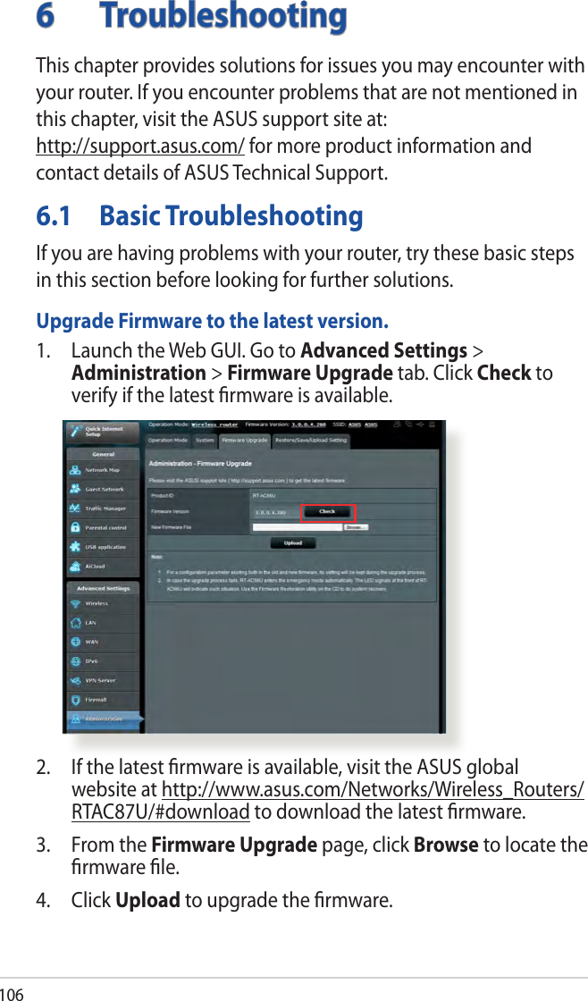 1066 TroubleshootingThis chapter provides solutions for issues you may encounter with your router. If you encounter problems that are not mentioned in this chapter, visit the ASUS support site at:  http://support.asus.com/ for more product information and contact details of ASUS Technical Support.6.1  Basic TroubleshootingIf you are having problems with your router, try these basic steps in this section before looking for further solutions.Upgrade Firmware to the latest version.1.  Launch the Web GUI. Go to Advanced Settings &gt; Administration &gt; Firmware Upgrade tab. Click Check to verify if the latest ﬁrmware is available. 2.  If the latest ﬁrmware is available, visit the ASUS global website at http://www.asus.com/Networks/Wireless_Routers/RTAC87U/#download to download the latest ﬁrmware. 3.  From the Firmware Upgrade page, click Browse to locate the ﬁrmware ﬁle.  4. Click Upload to upgrade the ﬁrmware.