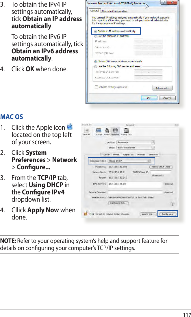 1173.  To obtain the IPv4 IP settings automatically, tick Obtain an IP address automatically.   To obtain the IPv6 IP settings automatically, tick Obtain an IPv6 address automatically. 4. Click OK when done.MAC OS1.  Click the Apple icon   located on the top left of your screen.2. Click System Preferences &gt; Network &gt; Conﬁgure...3.  From the TCP/IP tab, select Using DHCP in the Conﬁgure IPv4 dropdown list.4. Cllick Apply Now when done.NOTE: Refer to your operating system’s help and support feature for details on conﬁguring your computer’s TCP/IP settings.