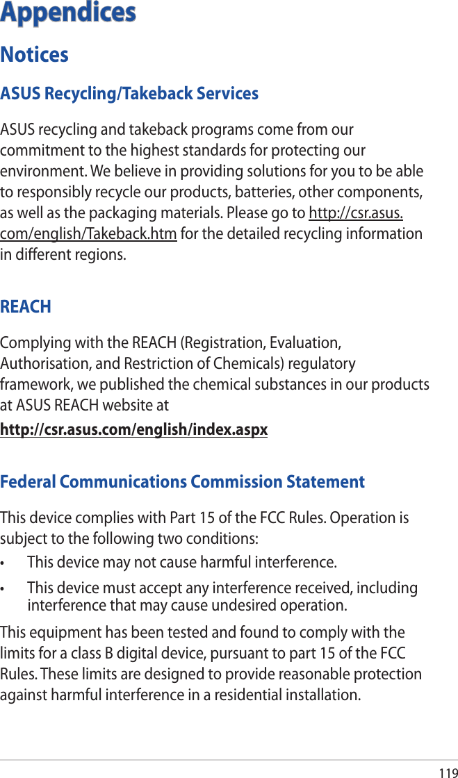 119AppendicesNoticesASUS Recycling/Takeback ServicesASUS recycling and takeback programs come from our commitment to the highest standards for protecting our environment. We believe in providing solutions for you to be able to responsibly recycle our products, batteries, other components, as well as the packaging materials. Please go to http://csr.asus.com/english/Takeback.htm for the detailed recycling information in diﬀerent regions.REACHComplying with the REACH (Registration, Evaluation, Authorisation, and Restriction of Chemicals) regulatory framework, we published the chemical substances in our products at ASUS REACH website athttp://csr.asus.com/english/index.aspxFederal Communications Commission StatementThis device complies with Part 15 of the FCC Rules. Operation is subject to the following two conditions: • Thisdevicemaynotcauseharmfulinterference.• Thisdevicemustacceptanyinterferencereceived,includinginterference that may cause undesired operation.This equipment has been tested and found to comply with the limits for a class B digital device, pursuant to part 15 of the FCC Rules. These limits are designed to provide reasonable protection against harmful interference in a residential installation.