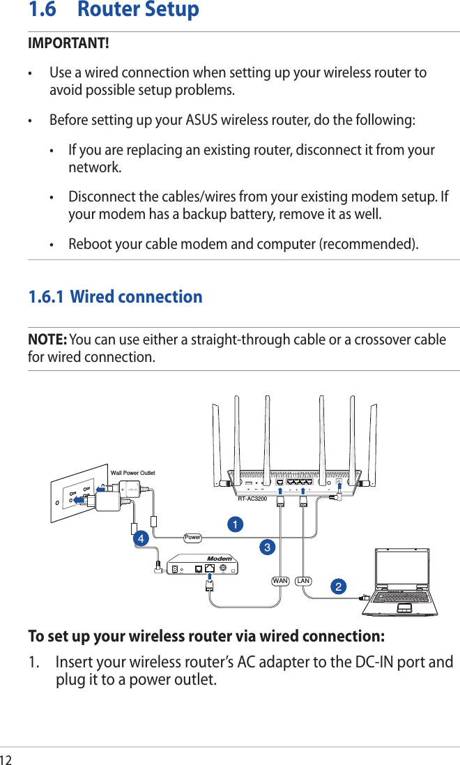 121.6  Router SetupIMPORTANT!• Useawiredconnectionwhensettingupyourwirelessroutertoavoid possible setup problems.• BeforesettingupyourASUSwirelessrouter,dothefollowing: • Ifyouarereplacinganexistingrouter,disconnectitfromyournetwork. • Disconnectthecables/wiresfromyourexistingmodemsetup.Ifyour modem has a backup battery, remove it as well.  • Rebootyourcablemodemandcomputer(recommended).1.6.1 Wired connectionNOTE: You can use either a straight-through cable or a crossover cable for wired connection.To set up your wireless router via wired connection:1.  Insert your wireless router’s AC adapter to the DC-IN port and plug it to a power outlet.RT-AC3200ComputerWall Power OutletModemPowerWAN LAN