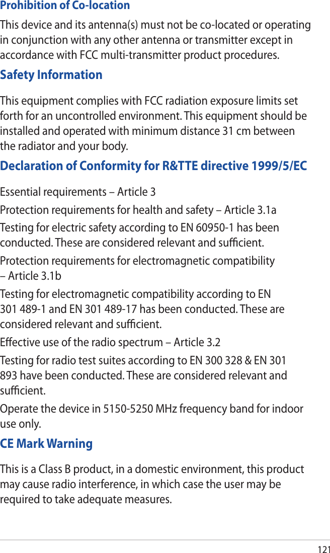 121Prohibition of Co-locationThis device and its antenna(s) must not be co-located or operating in conjunction with any other antenna or transmitter except in accordance with FCC multi-transmitter product procedures.Safety InformationThis equipment complies with FCC radiation exposure limits set forth for an uncontrolled environment. This equipment should be installed and operated with minimum distance 31 cm between the radiator and your body.Declaration of Conformity for R&amp;TTE directive 1999/5/ECEssential requirements – Article 3Protection requirements for health and safety – Article 3.1aTesting for electric safety according to EN 60950-1 has been conducted. These are considered relevant and suﬃcient.Protection requirements for electromagnetic compatibility – Article 3.1bTesting for electromagnetic compatibility according to EN 301 489-1 and EN 301 489-17 has been conducted. These are considered relevant and suﬃcient.Eﬀective use of the radio spectrum – Article 3.2Testing for radio test suites according to EN 300 328 &amp; EN 301 893 have been conducted. These are considered relevant and suﬃcient.Operate the device in 5150-5250 MHz frequency band for indoor use only. CE Mark WarningThis is a Class B product, in a domestic environment, this product may cause radio interference, in which case the user may be required to take adequate measures.