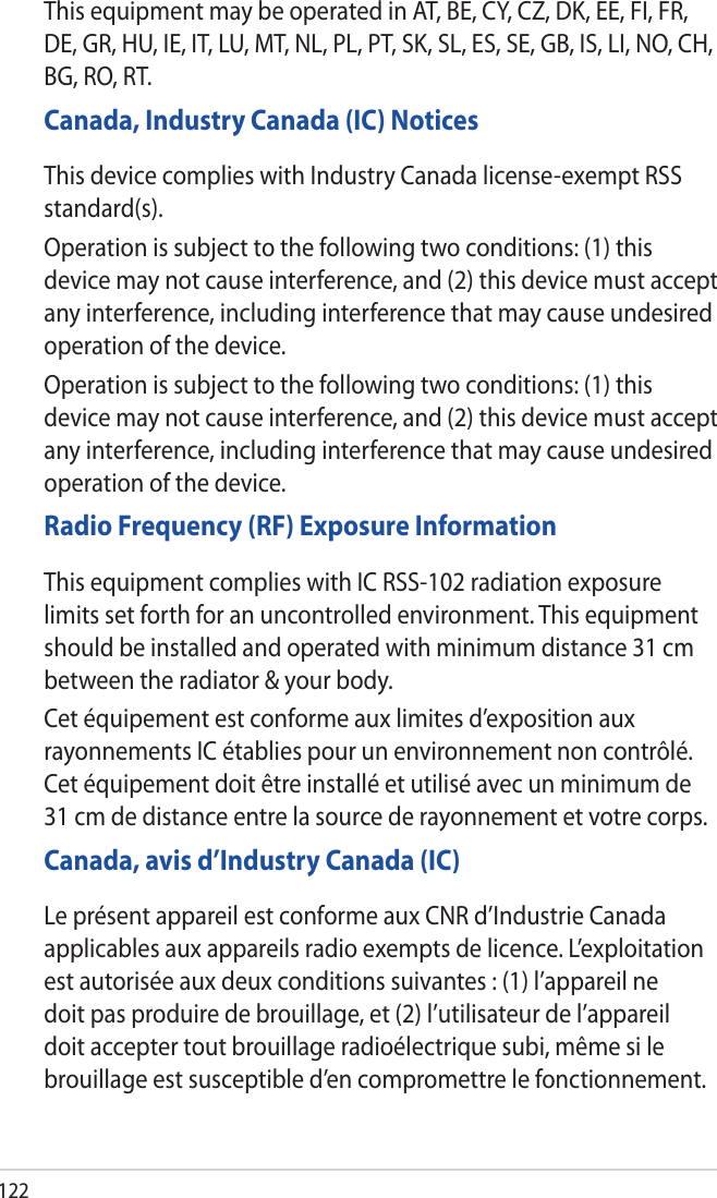 122This equipment may be operated in AT, BE, CY, CZ, DK, EE, FI, FR, DE, GR, HU, IE, IT, LU, MT, NL, PL, PT, SK, SL, ES, SE, GB, IS, LI, NO, CH, BG, RO, RT.Canada, Industry Canada (IC) NoticesThis device complies with Industry Canada license-exempt RSS standard(s).Operation is subject to the following two conditions: (1) this device may not cause interference, and (2) this device must accept any interference, including interference that may cause undesired operation of the device.Operation is subject to the following two conditions: (1) this device may not cause interference, and (2) this device must accept any interference, including interference that may cause undesired operation of the device.Radio Frequency (RF) Exposure InformationThis equipment complies with IC RSS-102 radiation exposure limits set forth for an uncontrolled environment. This equipment should be installed and operated with minimum distance 31 cm between the radiator &amp; your body.Cet équipement est conforme aux limites d’exposition aux rayonnements IC établies pour un environnement non contrôlé. Cet équipement doit être installé et utilisé avec un minimum de 31 cm de distance entre la source de rayonnement et votre corps.Canada, avis d’Industry Canada (IC)Le présent appareil est conforme aux CNR d’Industrie Canada applicables aux appareils radio exempts de licence. L’exploitation est autorisée aux deux conditions suivantes : (1) l’appareil ne doit pas produire de brouillage, et (2) l’utilisateur de l’appareil doit accepter tout brouillage radioélectrique subi, même si le brouillage est susceptible d’en compromettre le fonctionnement.
