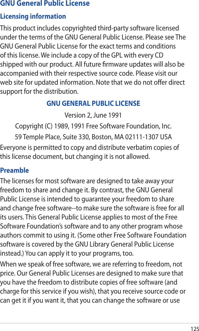 125GNU General Public LicenseLicensing informationThis product includes copyrighted third-party software licensed under the terms of the GNU General Public License. Please see The GNU General Public License for the exact terms and conditions of this license. We include a copy of the GPL with every CD shipped with our product. All future ﬁrmware updates will also be accompanied with their respective source code. Please visit our web site for updated information. Note that we do not oﬀer direct support for the distribution.GNU GENERAL PUBLIC LICENSEVersion 2, June 1991Copyright (C) 1989, 1991 Free Software Foundation, Inc.59 Temple Place, Suite 330, Boston, MA 02111-1307 USAEveryone is permitted to copy and distribute verbatim copies of this license document, but changing it is not allowed.PreambleThe licenses for most software are designed to take away your freedom to share and change it. By contrast, the GNU General Public License is intended to guarantee your freedom to share and change free software--to make sure the software is free for all its users. This General Public License applies to most of the Free Software Foundation’s software and to any other program whose authors commit to using it. (Some other Free Software Foundation software is covered by the GNU Library General Public License instead.) You can apply it to your programs, too.When we speak of free software, we are referring to freedom, not price. Our General Public Licenses are designed to make sure that you have the freedom to distribute copies of free software (and charge for this service if you wish), that you receive source code or can get it if you want it, that you can change the software or use 