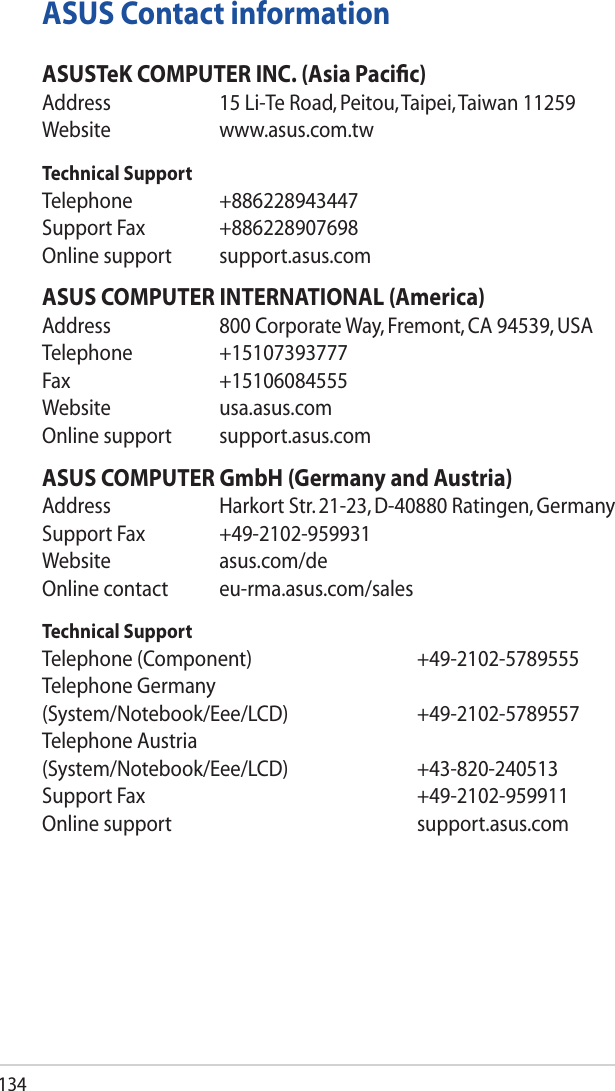 134ASUS Contact informationASUSTeK COMPUTER INC. (Asia Paciﬁc)Address  15 Li-Te Road, Peitou, Taipei, Taiwan 11259Website www.asus.com.twTechnical SupportTelephone +886228943447SupportFax +886228907698Online support  support.asus.comASUS COMPUTER INTERNATIONAL (America)Address  800 Corporate Way, Fremont, CA 94539, USATelephone +15107393777Fax +15106084555Website usa.asus.comOnline support  support.asus.comASUS COMPUTER GmbH (Germany and Austria)Address  Harkort Str. 21-23, D-40880 Ratingen, GermanySupportFax +49-2102-959931Website asus.com/deOnline contact  eu-rma.asus.com/salesTechnical SupportTelephone (Component)   +49-2102-5789555Telephone Germany (System/Notebook/Eee/LCD)   +49-2102-5789557Telephone Austria (System/Notebook/Eee/LCD)   +43-820-240513SupportFax    +49-2102-959911Online support    support.asus.com