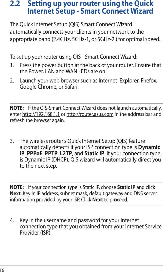 162.2  Setting up your router using the Quick Internet Setup - Smart Connect WizardThe Quick Internet Setup (QIS) Smart Connect Wizard automatically connects your clients in your network to the appropriate band (2.4GHz, 5GHz-1, or 5GHz-2 ) for optimal speed.To set up your router using QIS - Smart Connect Wizard:1.  Press the power button at the back of your router. Ensure that the Power, LAN and WAN LEDs are on.2.  Launch your web browser such as Internet  Explorer, Firefox, Google Chrome, or Safari.NOTE:    If the QIS-Smart Connect Wizard does not launch automatically, enter http://192.168.1.1 or http://router.asus.com in the address bar and refresh the browser again.3.  The wireless router’s Quick Internet Setup (QIS) feature automatically detects if your ISP connection type is Dynamic IP, PPPoE, PPTP, L2TP, and Static IP. If your connection type is Dynamic IP (DHCP), QIS wizard will automatically direct you to the next step. NOTE:    If your connection type is Static IP, choose Static IP and click Next. Key in IP address, subnet mask, default gateway and DNS server information provided by your ISP. Click Next to proceed.4.  Key in the username and password for your Internet connection type that you obtained from your Internet Service Provider (ISP). 