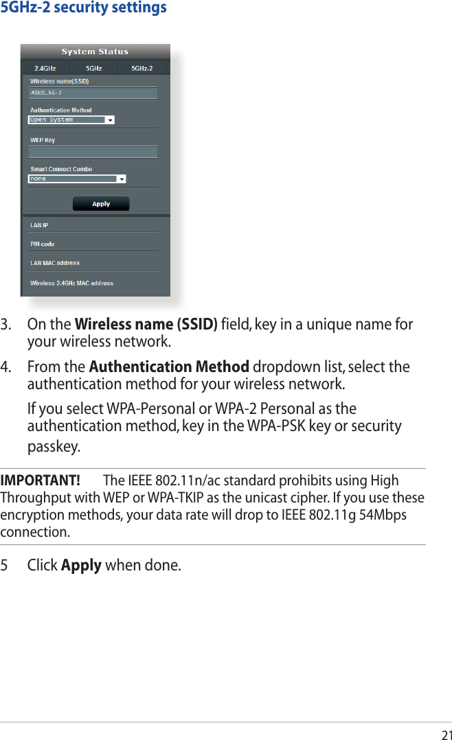 213.  On the Wireless name (SSID) field, key in a unique name for your wireless network.4.  From the Authentication Method dropdown list, select the authentication method for your wireless network.   If you select WPA-Personal or WPA-2 Personal as the authenticationmethod,keyintheWPA-PSKkeyorsecuritypasskey.IMPORTANT!  The IEEE 802.11n/ac standard prohibits using High Throughput with WEP or WPA-TKIP as the unicast cipher. If you use these encryption methods, your data rate will drop to IEEE 802.11g 54Mbps connection.5 Click Apply when done.5GHz-2 security settings