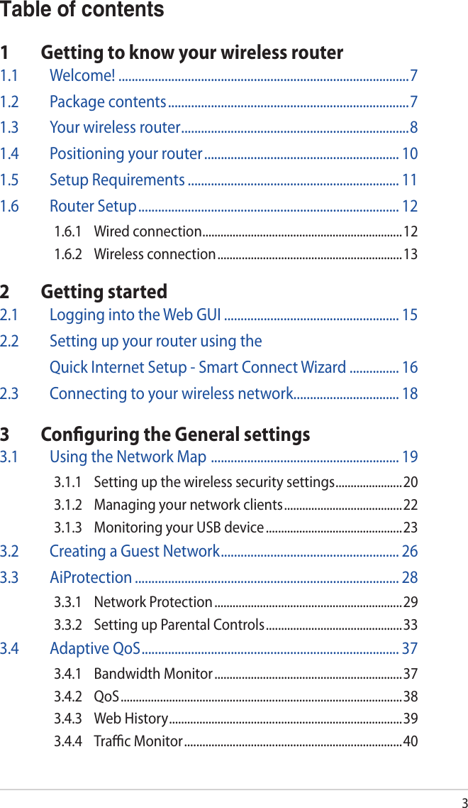 3Table of contents1  Getting to know your wireless router1.1 Welcome! ........................................................................................71.2  Package contents .........................................................................71.3  Your wireless router .....................................................................81.4  Positioning your router ........................................................... 101.5  Setup Requirements ................................................................ 111.6  Router Setup ............................................................................... 121.6.1  Wired connection ..................................................................121.6.2  Wireless connection ............................................................. 132  Getting started2.1  Logging into the Web GUI ..................................................... 152.2  Setting up your router using the   Quick Internet Setup - Smart Connect Wizard ............... 162.3  Connecting to your wireless network ................................ 183  Conﬁguring the General settings3.1  Using the Network Map  ......................................................... 193.1.1  Setting up the wireless security settings ......................203.1.2  Managing your network clients ....................................... 223.1.3  Monitoring your USB device .............................................233.2  Creating a Guest Network ...................................................... 263.3 AiProtection ................................................................................ 283.3.1  Network Protection .............................................................. 293.3.2  Setting up Parental Controls ............................................. 333.4  Adaptive QoS .............................................................................. 373.4.1  Bandwidth Monitor ..............................................................373.4.2 QoS ............................................................................................. 383.4.3  Web History .............................................................................393.4.4  Traﬃc Monitor ........................................................................ 40