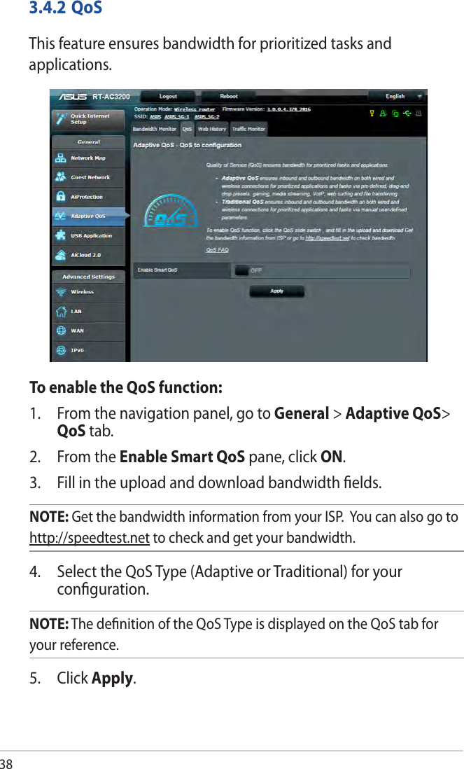 383.4.2 QoSThis feature ensures bandwidth for prioritized tasks and applications. To enable the QoS function:1.  From the navigation panel, go to General &gt; Adaptive QoS&gt; QoS tab.2.  From the Enable Smart QoS pane, click ON. 3.  Fill in the upload and download bandwidth ﬁelds.NOTE: Get the bandwidth information from your ISP.  You can also go to http://speedtest.net to check and get your bandwidth.4.  Select the QoS Type (Adaptive or Traditional) for your conﬁguration. NOTE: The deﬁnition of the QoS Type is displayed on the QoS tab for your reference. 5. Click Apply.