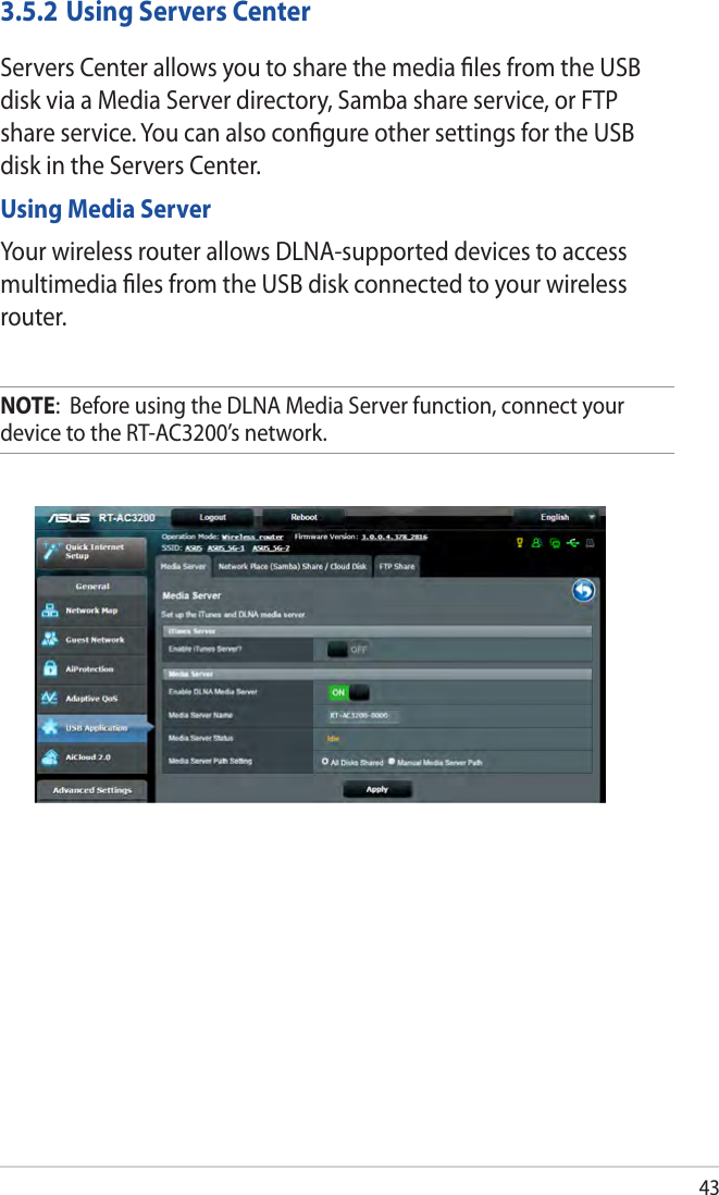 433.5.2 Using Servers CenterServers Center allows you to share the media ﬁles from the USB disk via a Media Server directory, Samba share service, or FTP share service. You can also conﬁgure other settings for the USB disk in the Servers Center.Using Media ServerYour wireless router allows DLNA-supported devices to access multimedia ﬁles from the USB disk connected to your wireless router.NOTE:  Before using the DLNA Media Server function, connect your device to the RT-AC3200’s network.
