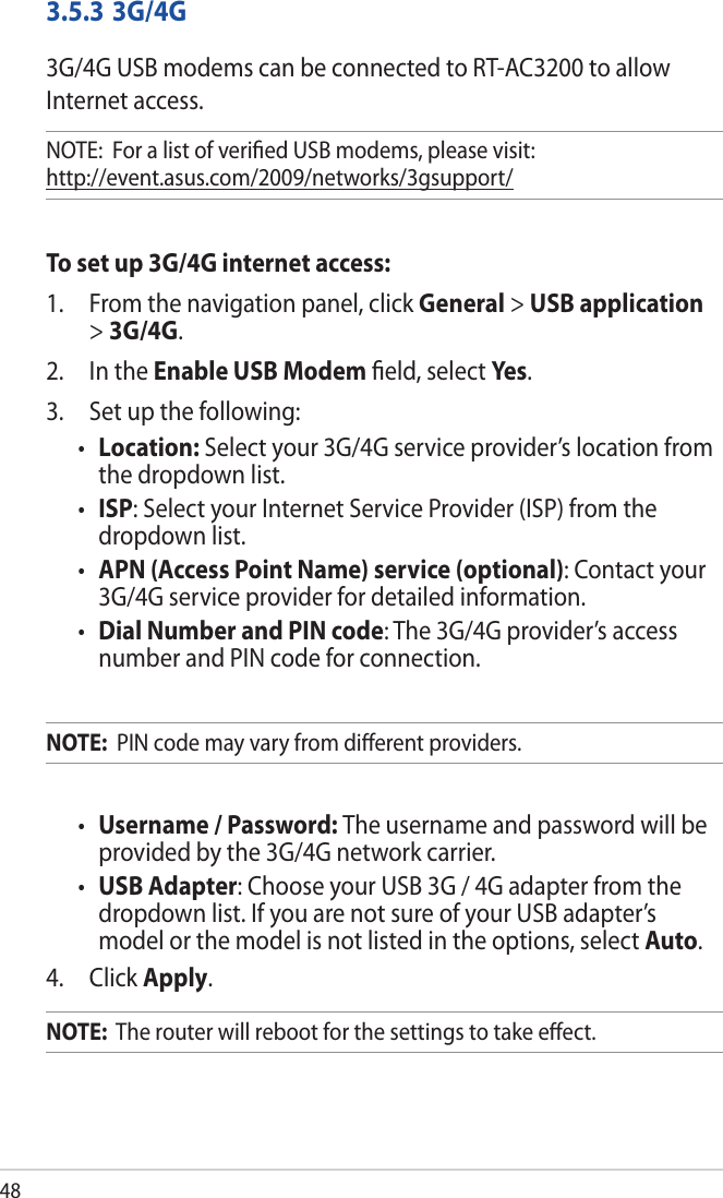483.5.3 3G/4G3G/4G USB modems can be connected to RT-AC3200 to allow Internet access.NOTE:  For a list of veriﬁed USB modems, please visit:  http://event.asus.com/2009/networks/3gsupport/To set up 3G/4G internet access:1.   From the navigation panel, click General &gt; USB application &gt; 3G/4G.2.   In the Enable USB Modem ﬁeld, select Ye s. 3.  Set up the following:• Location: Select your 3G/4G service provider’s location from the dropdown list.• ISP: Select your Internet Service Provider (ISP) from the dropdown list.•  APN (Access Point Name) service (optional): Contact your 3G/4G service provider for detailed information.•  Dial Number and PIN code: The 3G/4G provider’s access number and PIN code for connection.NOTE:  PIN code may vary from diﬀerent providers.•  Username / Password: The username and password will be provided by the 3G/4G network carrier.•  USB Adapter: Choose your USB 3G / 4G adapter from the dropdown list. If you are not sure of your USB adapter’s model or the model is not listed in the options, select Auto.4. Click Apply.NOTE:  The router will reboot for the settings to take eﬀect.