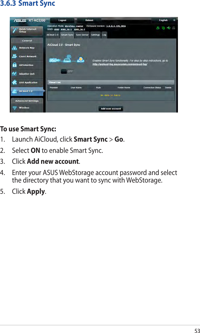 533.6.3 Smart SyncTo use Smart Sync:1.  Launch AiCloud, click Smart Sync &gt; Go.2. Select ON to enable Smart Sync.3. Click Add new account. 4.  Enter your ASUS WebStorage account password and select the directory that you want to sync with WebStorage.5. Click Apply.