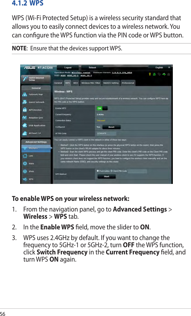 564.1.2 WPSWPS (Wi-Fi Protected Setup) is a wireless security standard that allows you to easily connect devices to a wireless network. You can conﬁgure the WPS function via the PIN code or WPS button. NOTE:  Ensure that the devices support WPS.To enable WPS on your wireless network:1.  From the navigation panel, go to Advanced Settings &gt; Wireless &gt; WPS tab. 2.  In the Enable WPS ﬁeld, move the slider to ON.3.  WPS uses 2.4GHz by default. If you want to change the frequency to 5GHz-1 or 5GHz-2, turn OFF the WPS function, click Switch Frequency in the Current Frequency ﬁeld, and turn WPS ON again.