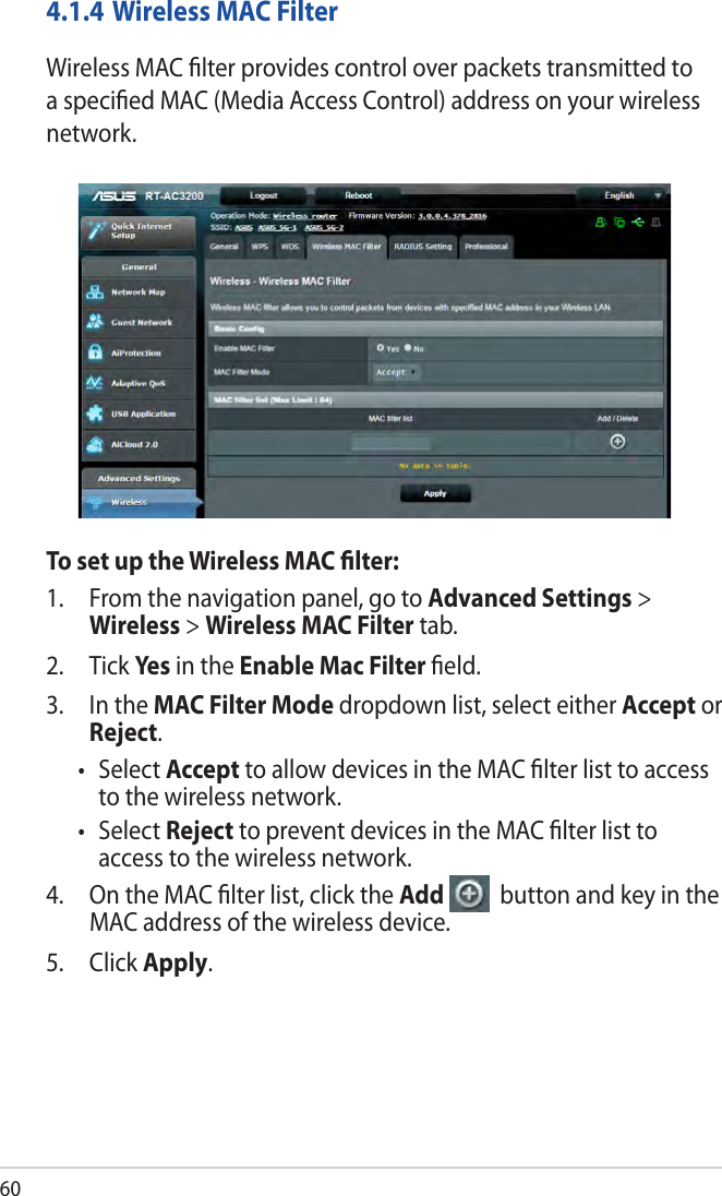 604.1.4 Wireless MAC FilterWireless MAC ﬁlter provides control over packets transmitted to a speciﬁed MAC (Media Access Control) address on your wireless network.To set up the Wireless MAC ﬁlter:1.  From the navigation panel, go to Advanced Settings &gt; Wireless &gt; Wireless MAC Filter tab.2. Tick Yes in the Enable Mac Filter ﬁeld.3.  In the MAC Filter Mode dropdown list, select either Accept or Reject.• SelectAccept to allow devices in the MAC ﬁlter list to access to the wireless network.• SelectReject to prevent devices in the MAC ﬁlter list to access to the wireless network.4.  On the MAC ﬁlter list, click the Add   button and key in the MAC address of the wireless device.5. Click Apply.