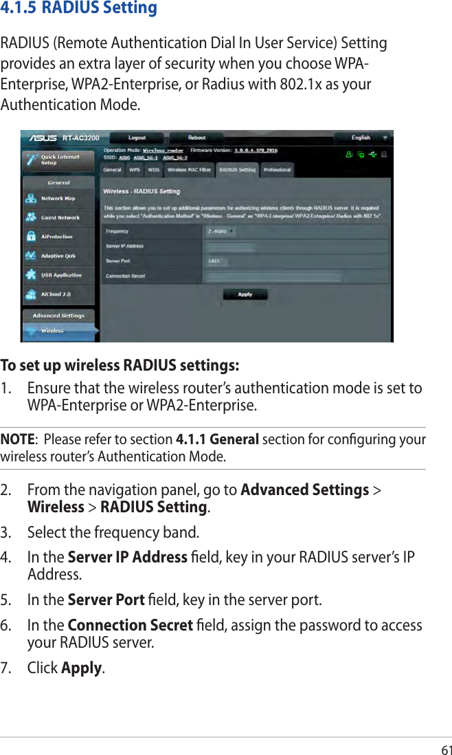 614.1.5 RADIUS SettingRADIUS (Remote Authentication Dial In User Service) Setting provides an extra layer of security when you choose WPA-Enterprise, WPA2-Enterprise, or Radius with 802.1x as your Authentication Mode.To set up wireless RADIUS settings:1.  Ensure that the wireless router’s authentication mode is set to WPA-Enterprise or WPA2-Enterprise.NOTE:  Please refer to section 4.1.1 General section for conﬁguring your wireless router’s Authentication Mode.2.  From the navigation panel, go to Advanced Settings &gt; Wireless &gt; RADIUS Setting.3.  Select the frequency band.4.  In the Server IP Address ﬁeld, key in your RADIUS server’s IP Address.5.  In the Server Port ﬁeld, key in the server port.6.  In the Connection Secret ﬁeld, assign the password to access your RADIUS server.7. Click Apply.