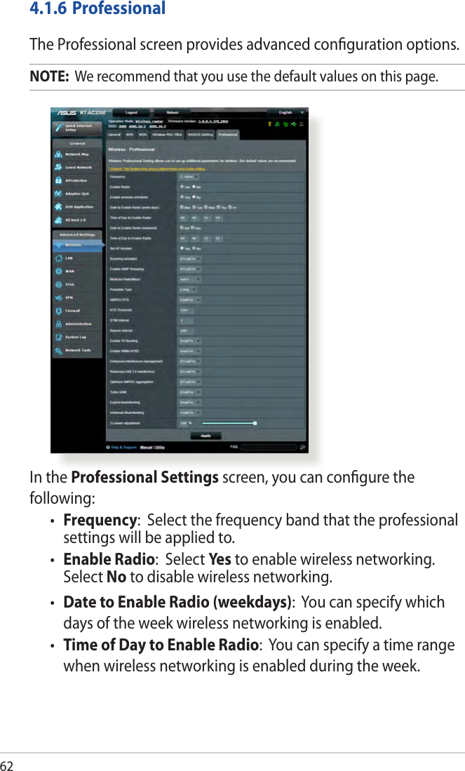 62In the Professional Settings screen, you can conﬁgure the following:• Frequency:  Select the frequency band that the professional settings will be applied to.• Enable Radio:  Select Yes  to enable wireless networking. Select No to disable wireless networking.• Date to Enable Radio (weekdays):  You can specify which days of the week wireless networking is enabled.• Time of Day to Enable Radio:  You can specify a time range when wireless networking is enabled during the week.4.1.6 ProfessionalThe Professional screen provides advanced conﬁguration options. NOTE:  We recommend that you use the default values on this page. 