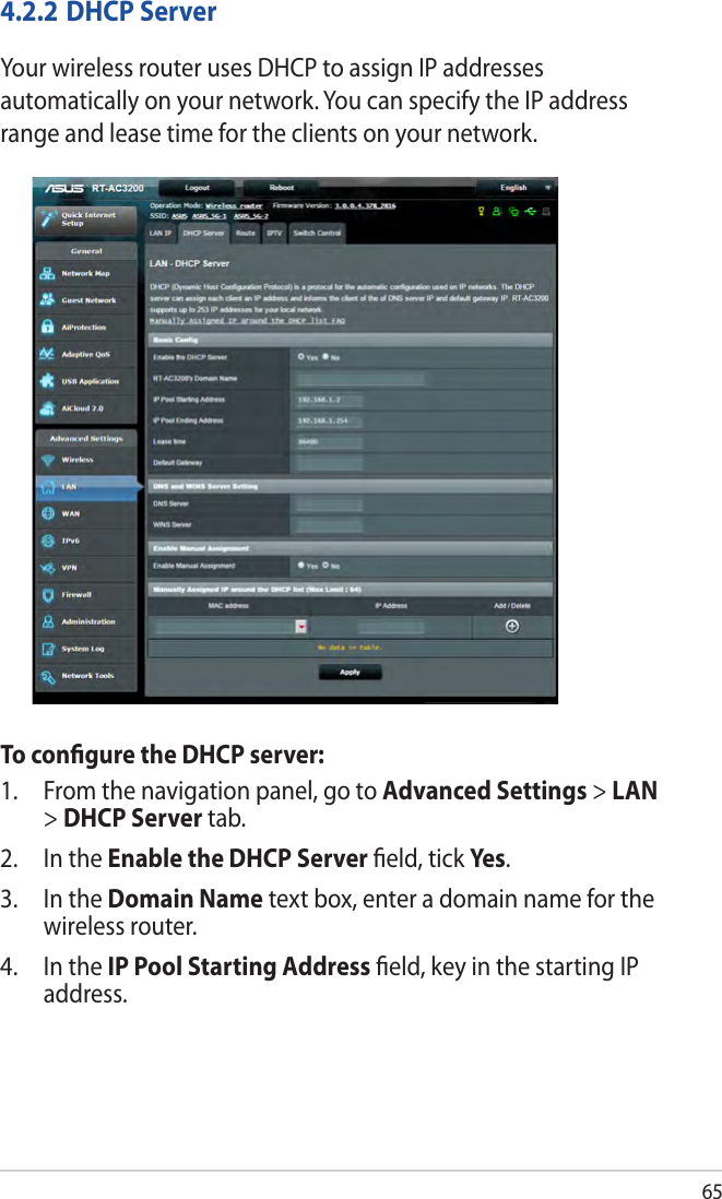 654.2.2 DHCP ServerYour wireless router uses DHCP to assign IP addresses automatically on your network. You can specify the IP address range and lease time for the clients on your network.To conﬁgure the DHCP server:1.  From the navigation panel, go to Advanced Settings &gt; LAN &gt; DHCP Server tab.2.  In the Enable the DHCP Server ﬁeld, tick Yes.3.  In the Domain Name text box, enter a domain name for the wireless router.4.  In the IP Pool Starting Address ﬁeld, key in the starting IP address.