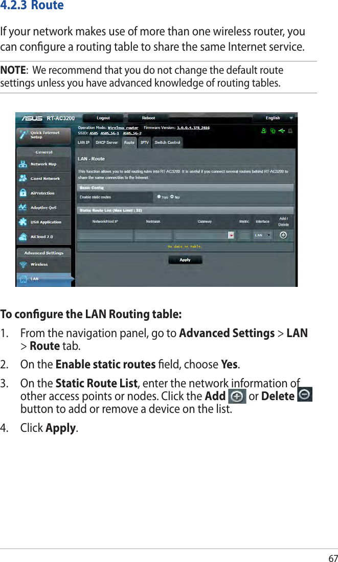 674.2.3 RouteIf your network makes use of more than one wireless router, you can conﬁgure a routing table to share the same Internet service.NOTE:  We recommend that you do not change the default route settings unless you have advanced knowledge of routing tables. To conﬁgure the LAN Routing table:1.  From the navigation panel, go to Advanced Settings &gt; LAN &gt; Route tab. 2.  On the Enable static routes ﬁeld, choose Yes .3.  On the Static Route List, enter the network information of other access points or nodes. Click the Add   or Delete   button to add or remove a device on the list.4. Click Apply.