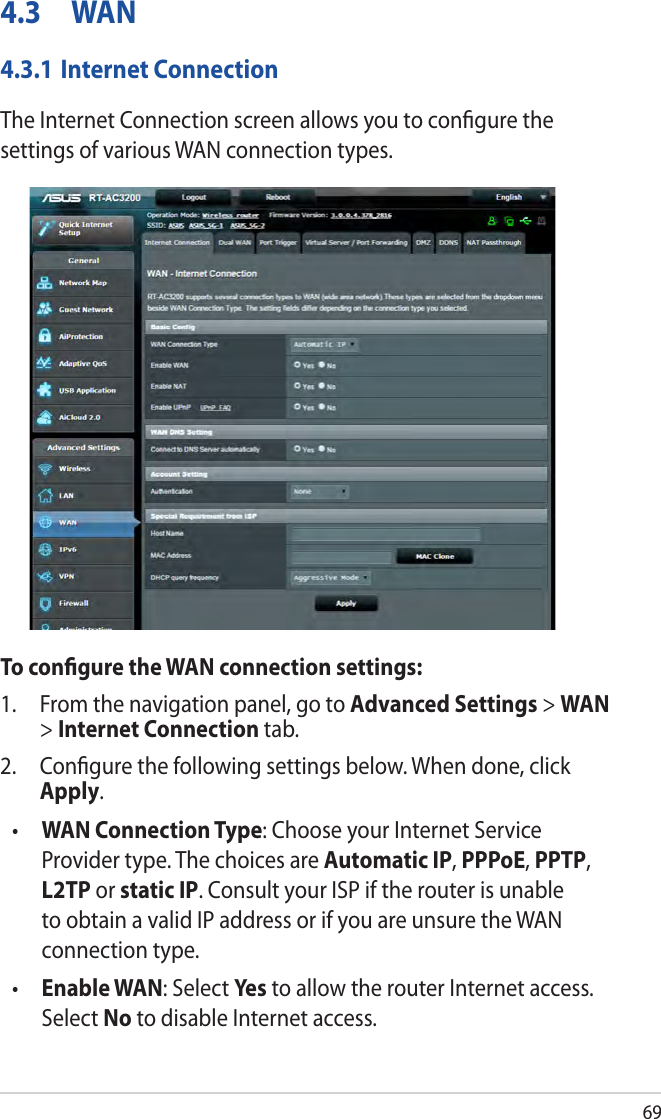 694.3 WAN4.3.1 Internet ConnectionThe Internet Connection screen allows you to conﬁgure the settings of various WAN connection types. To conﬁgure the WAN connection settings:1.  From the navigation panel, go to Advanced Settings &gt; WAN &gt; Internet Connection tab.2.  Conﬁgure the following settings below. When done, click Apply.•  WAN Connection Type: Choose your Internet Service Provider type. The choices are Automatic IP, PPPoE, PPTP, L2TP or static IP. Consult your ISP if the router is unable to obtain a valid IP address or if you are unsure the WAN connection type.•  Enable WAN: Select Yes  to allow the router Internet access. Select No to disable Internet access.