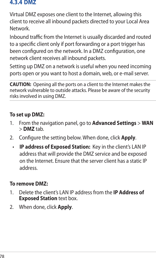 784.3.4 DMZVirtual DMZ exposes one client to the Internet, allowing this client to receive all inbound packets directed to your Local Area Network. Inbound traﬃc from the Internet is usually discarded and routed to a speciﬁc client only if port forwarding or a port trigger has been conﬁgured on the network. In a DMZ conﬁguration, one network client receives all inbound packets. Setting up DMZ on a network is useful when you need incoming ports open or you want to host a domain, web, or e-mail server.CAUTION:  Opening all the ports on a client to the Internet makes the network vulnerable to outside attacks. Please be aware of the security risks involved in using DMZ.To set up DMZ:1.  From the navigation panel, go to Advanced Settings &gt; WAN &gt; DMZ tab.2.  Conﬁgure the setting below. When done, click Apply.•  IP address of Exposed Station:  Key in the client’s LAN IP address that will provide the DMZ service and be exposed on the Internet. Ensure that the server client has a static IP address.To remove DMZ:1.  Delete the client’s LAN IP address from the IP Address of Exposed Station text box.2.  When done, click Apply.