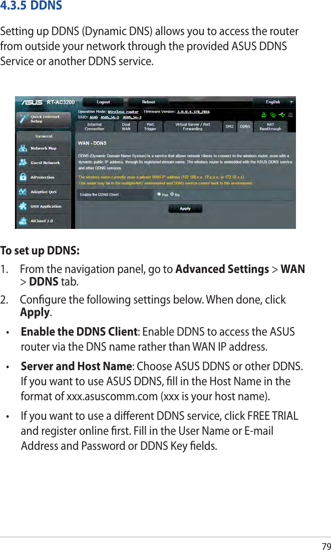 794.3.5 DDNSSetting up DDNS (Dynamic DNS) allows you to access the router from outside your network through the provided ASUS DDNS Service or another DDNS service.To set up DDNS:1.  From the navigation panel, go to Advanced Settings &gt; WAN &gt; DDNS tab.2.  Conﬁgure the following settings below. When done, click Apply.•  Enable the DDNS Client: Enable DDNS to access the ASUS router via the DNS name rather than WAN IP address.•  Server and Host Name: Choose ASUS DDNS or other DDNS. If you want to use ASUS DDNS, ﬁll in the Host Name in the format of xxx.asuscomm.com (xxx is your host name). •   If you want to use a diﬀerent DDNS service, click FREE TRIAL and register online ﬁrst. Fill in the User Name or E-mail Address and Password or DDNS Key ﬁelds.