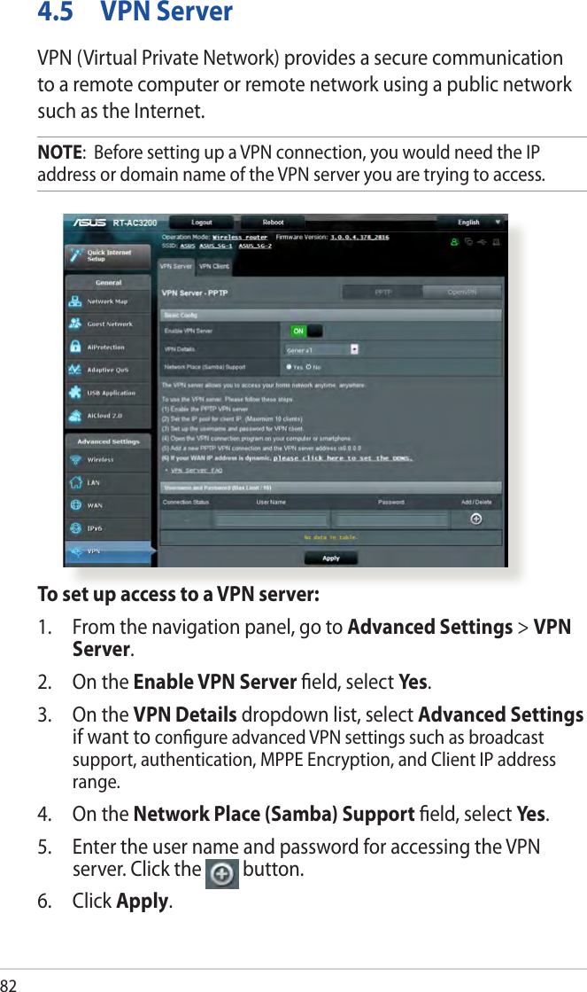 824.5  VPN ServerVPN (Virtual Private Network) provides a secure communication to a remote computer or remote network using a public network such as the Internet.NOTE:  Before setting up a VPN connection, you would need the IP address or domain name of the VPN server you are trying to access.To set up access to a VPN server:1.  From the navigation panel, go to Advanced Settings &gt; VPN Server.2.  On the Enable VPN Server ﬁeld, select Yes .3.  On the VPN Details dropdown list, select Advanced Settings if want to conﬁgure advanced VPN settings such as broadcast support, authentication, MPPE Encryption, and Client IP address range.4.  On the Network Place (Samba) Support ﬁeld, select Ye s .5.  Enter the user name and password for accessing the VPN server. Click the  button.6. Click Apply.