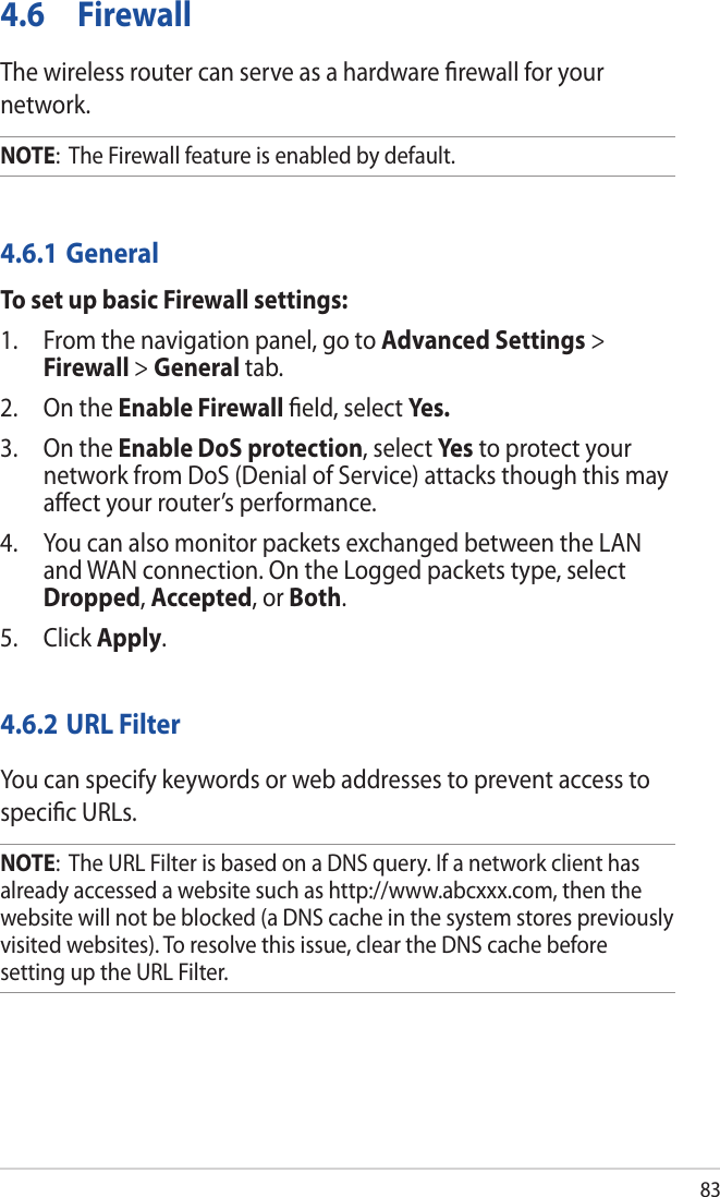 834.6 FirewallThe wireless router can serve as a hardware ﬁrewall for your network. NOTE:  The Firewall feature is enabled by default.4.6.1 GeneralTo set up basic Firewall settings:1.  From the navigation panel, go to Advanced Settings &gt; Firewall &gt; General tab.2.  On the Enable Firewall ﬁeld, select Yes.3.  On the Enable DoS protection, select Ye s to protect your network from DoS (Denial of Service) attacks though this may aﬀect your router’s performance. 4.  You can also monitor packets exchanged between the LAN and WAN connection. On the Logged packets type, select Dropped, Accepted, or Both.5. Click Apply.4.6.2 URL FilterYou can specify keywords or web addresses to prevent access to speciﬁc URLs.NOTE:  The URL Filter is based on a DNS query. If a network client has already accessed a website such as http://www.abcxxx.com, then the website will not be blocked (a DNS cache in the system stores previously visited websites). To resolve this issue, clear the DNS cache before setting up the URL Filter.