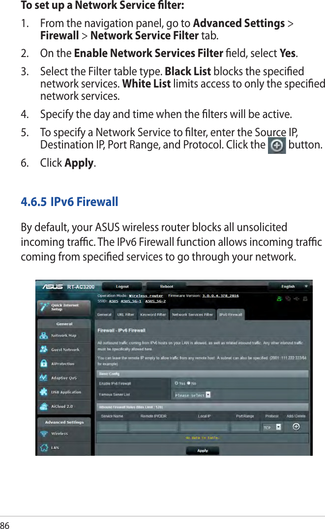 86To set up a Network Service ﬁlter:1.  From the navigation panel, go to Advanced Settings &gt; Firewall &gt; Network Service Filter tab.2.  On the Enable Network Services Filter ﬁeld, select Ye s.3.  Select the Filter table type. Black List blocks the speciﬁed network services. White List limits access to only the speciﬁed network services.4.  Specify the day and time when the ﬁlters will be active. 5.  To specify a Network Service to ﬁlter, enter the Source IP, Destination IP, Port Range, and Protocol. Click the  button.6. Click Apply.4.6.5 IPv6 FirewallBy default, your ASUS wireless router blocks all unsolicited incoming traﬃc. The IPv6 Firewall function allows incoming traﬃc coming from speciﬁed services to go through your network.