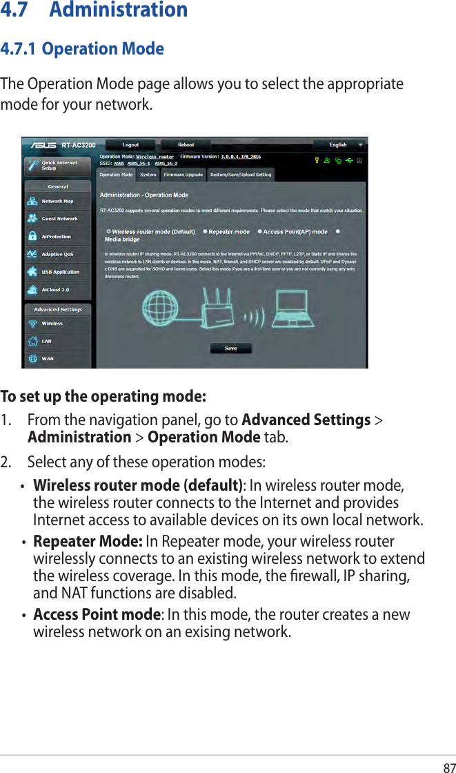 874.7 Administration4.7.1 Operation ModeThe Operation Mode page allows you to select the appropriate mode for your network.To set up the operating mode:1.  From the navigation panel, go to Advanced Settings &gt; Administration &gt; Operation Mode tab.2.  Select any of these operation modes:• Wireless router mode (default): In wireless router mode, the wireless router connects to the Internet and provides Internet access to available devices on its own local network.• Repeater Mode: In Repeater mode, your wireless router wirelessly connects to an existing wireless network to extend the wireless coverage. In this mode, the ﬁrewall, IP sharing, and NAT functions are disabled.• Access Point mode: In this mode, the router creates a new wireless network on an exising network. 