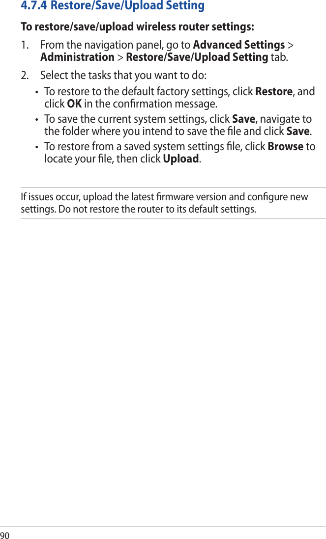 904.7.4 Restore/Save/Upload SettingTo restore/save/upload wireless router settings:1.  From the navigation panel, go to Advanced Settings &gt; Administration &gt; Restore/Save/Upload Setting tab.2.  Select the tasks that you want to do:• Torestoretothedefaultfactorysettings,clickRestore, and click OK in the conﬁrmation message.• Tosavethecurrentsystemsettings,clickSave, navigate to the folder where you intend to save the ﬁle and click Save.• Torestorefromasavedsystemsettingsle,clickBrowse to locate your ﬁle, then click Upload.If issues occur, upload the latest ﬁrmware version and conﬁgure new settings. Do not restore the router to its default settings.