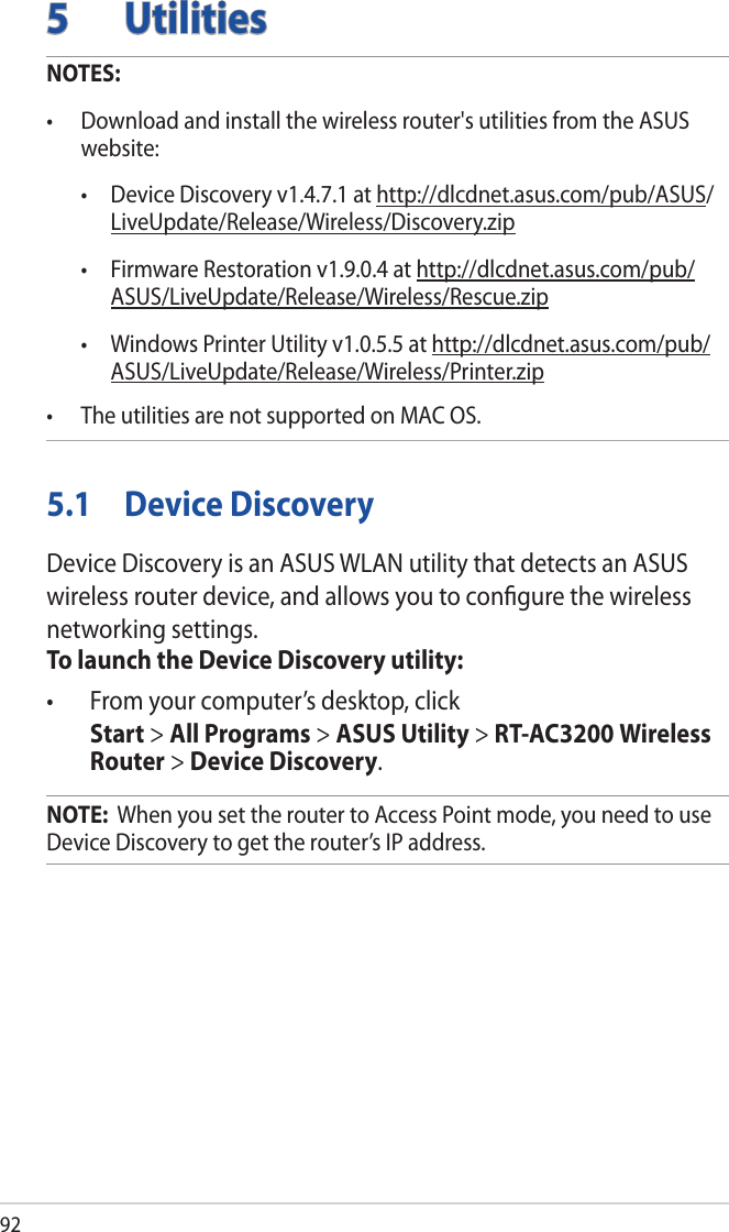 925 UtilitiesNOTES: • Downloadandinstallthewirelessrouter&apos;sutilitiesfromtheASUSwebsite:  • DeviceDiscoveryv1.4.7.1athttp://dlcdnet.asus.com/pub/ASUS/LiveUpdate/Release/Wireless/Discovery.zip • FirmwareRestorationv1.9.0.4athttp://dlcdnet.asus.com/pub/ASUS/LiveUpdate/Release/Wireless/Rescue.zip • WindowsPrinterUtilityv1.0.5.5athttp://dlcdnet.asus.com/pub/ASUS/LiveUpdate/Release/Wireless/Printer.zip• TheutilitiesarenotsupportedonMACOS.5.1  Device DiscoveryDevice Discovery is an ASUS WLAN utility that detects an ASUS wireless router device, and allows you to conﬁgure the wireless networking settings.To launch the Device Discovery utility:• Fromyourcomputer’sdesktop,click Start &gt; All Programs &gt; ASUS Utility &gt; RT-AC3200 Wireless Router &gt; Device Discovery.NOTE:  When you set the router to Access Point mode, you need to use Device Discovery to get the router’s IP address.
