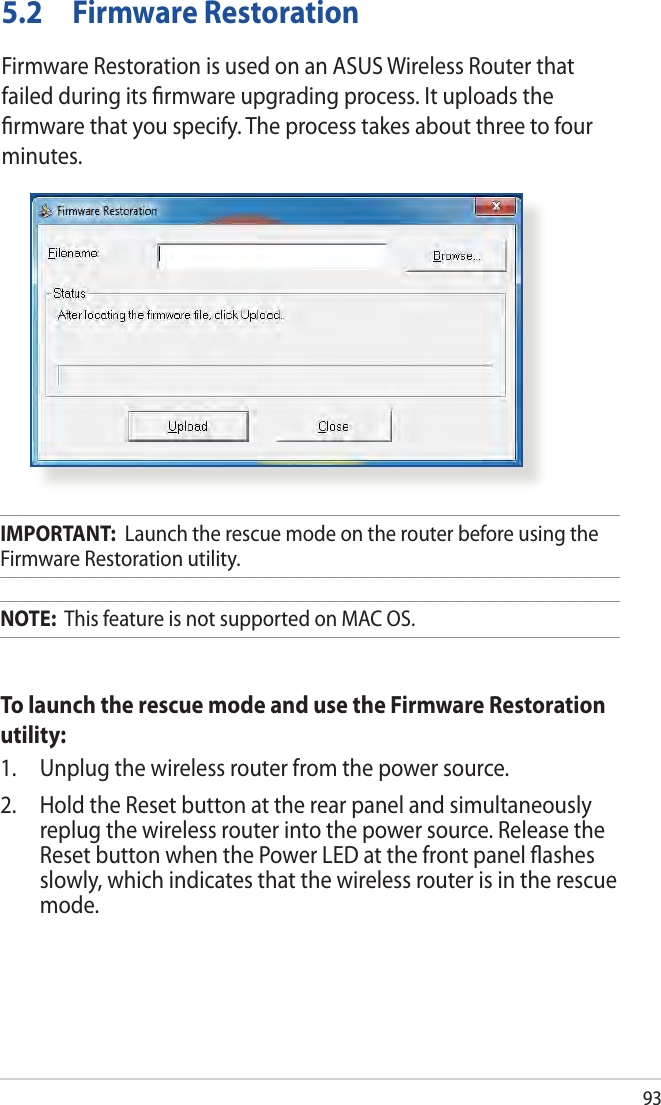 935.2  Firmware RestorationFirmware Restoration is used on an ASUS Wireless Router that failed during its ﬁrmware upgrading process. It uploads the ﬁrmware that you specify. The process takes about three to four minutes.IMPORTANT:  Launch the rescue mode on the router before using the Firmware Restoration utility.NOTE:  This feature is not supported on MAC OS.To launch the rescue mode and use the Firmware Restoration utility:1.  Unplug the wireless router from the power source.2.  Hold the Reset button at the rear panel and simultaneously replug the wireless router into the power source. Release the Reset button when the Power LED at the front panel ﬂashes slowly, which indicates that the wireless router is in the rescue mode.
