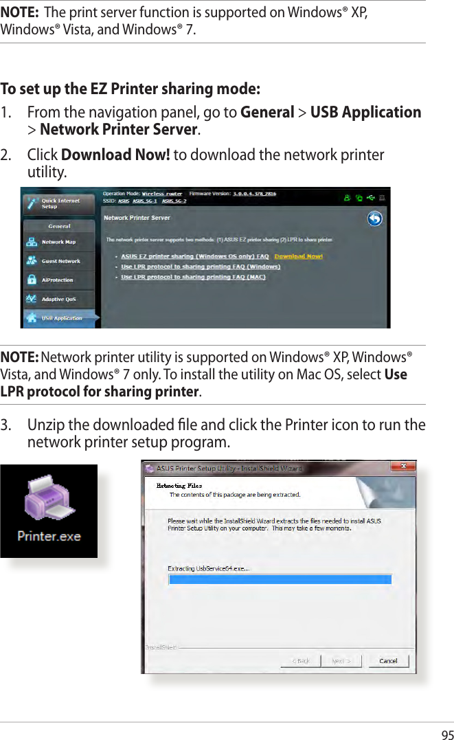 95NOTE:  The print server function is supported on Windows® XP, Windows® Vista, and Windows® 7.To set up the EZ Printer sharing mode:1.  From the navigation panel, go to General &gt; USB Application &gt; Network Printer Server. 2. Click Download Now! to download the network printer utility.NOTE: Network printer utility is supported on Windows® XP, Windows® Vista, and Windows® 7 only. To install the utility on Mac OS, select Use LPR protocol for sharing printer.3.  Unzip the downloaded ﬁle and click the Printer icon to run the network printer setup program.