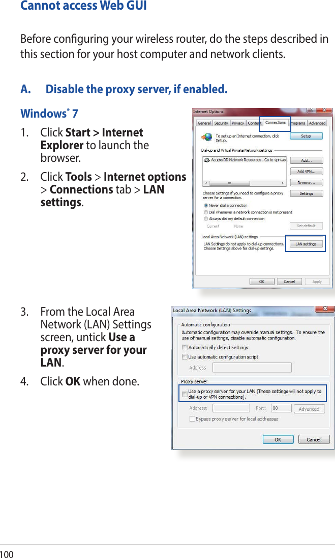 100Cannot access Web GUIA.  Disable the proxy server, if enabled.Windows® 71.   Click  Start &gt; Internet Explorer to launch the browser.2. Click Tools &gt; Internet options &gt; Connections tab &gt; LAN settings.Before conguring your wireless router, do the steps described in this section for your host computer and network clients.3.   From the Local Area Network (LAN) Settings screen, untick Use a proxy server for your LAN.4. Click OK when done.