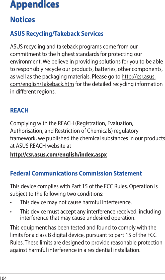 104AppendicesNoticesASUS Recycling/Takeback ServicesASUS recycling and takeback programs come from our commitment to the highest standards for protecting our environment. We believe in providing solutions for you to be able to responsibly recycle our products, batteries, other components, as well as the packaging materials. Please go to http://csr.asus.com/english/Takeback.htm for the detailed recycling information in dierent regions.REACHComplying with the REACH (Registration, Evaluation, Authorisation, and Restriction of Chemicals) regulatory framework, we published the chemical substances in our products at ASUS REACH website athttp://csr.asus.com/english/index.aspxFederal Communications Commission StatementThis device complies with Part 15 of the FCC Rules. Operation is subject to the following two conditions: • Thisdevicemaynotcauseharmfulinterference.• Thisdevicemustacceptanyinterferencereceived,includinginterference that may cause undesired operation.This equipment has been tested and found to comply with the limits for a class B digital device, pursuant to part 15 of the FCC Rules. These limits are designed to provide reasonable protection against harmful interference in a residential installation.