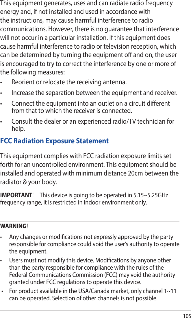 105This equipment generates, uses and can radiate radio frequency energy and, if not installed and used in accordance with the instructions, may cause harmful interference to radio communications. However, there is no guarantee that interference will not occur in a particular installation. If this equipment does cause harmful interference to radio or television reception, which can be determined by turning the equipment o and on, the user is encouraged to try to correct the interference by one or more of the following measures:• Reorientorrelocatethereceivingantenna.• Increasetheseparationbetweentheequipmentandreceiver.• Connecttheequipmentintoanoutletonacircuitdierentfrom that to which the receiver is connected.• Consultthedealeroranexperiencedradio/TVtechnicianforhelp.FCC Radiation Exposure StatementThis equipment complies with FCC radiation exposure limits set forth for an uncontrolled environment. This equipment should be installed and operated with minimum distance 20cm between the radiator &amp; your body.IMPORTANT!     This device is going to be operated in 5.15~5.25GHz frequency range, it is restricted in indoor environment only.WARNING!• Anychangesormodicationsnotexpresslyapprovedbythepartyresponsible for compliance could void the user’s authority to operate the equipment.• Usersmustnotmodifythisdevice.Modicationsbyanyoneotherthan the party responsible for compliance with the rules of the Federal Communications Commission (FCC) may void the authority granted under FCC regulations to operate this device.• ForproductavailableintheUSA/Canadamarket,onlychannel1~11can be operated. Selection of other channels is not possible.