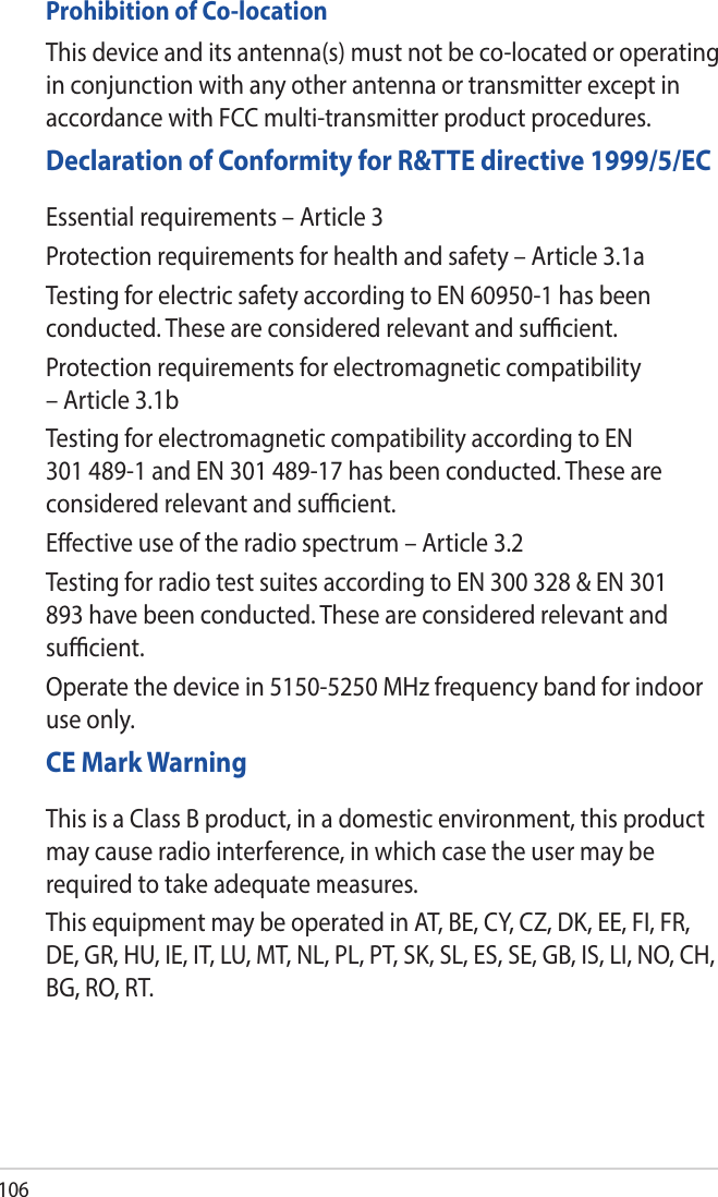 106Prohibition of Co-locationThis device and its antenna(s) must not be co-located or operating in conjunction with any other antenna or transmitter except in accordance with FCC multi-transmitter product procedures.Declaration of Conformity for R&amp;TTE directive 1999/5/ECEssential requirements – Article 3Protection requirements for health and safety – Article 3.1aTesting for electric safety according to EN 60950-1 has been conducted. These are considered relevant and sucient.Protection requirements for electromagnetic compatibility – Article 3.1bTesting for electromagnetic compatibility according to EN 301 489-1 and EN 301 489-17 has been conducted. These are considered relevant and sucient.Eective use of the radio spectrum – Article 3.2Testing for radio test suites according to EN 300 328 &amp; EN 301 893 have been conducted. These are considered relevant and sucient.Operate the device in 5150-5250 MHz frequency band for indoor use only. CE Mark WarningThis is a Class B product, in a domestic environment, this product may cause radio interference, in which case the user may be required to take adequate measures.This equipment may be operated in AT, BE, CY, CZ, DK, EE, FI, FR, DE, GR, HU, IE, IT, LU, MT, NL, PL, PT, SK, SL, ES, SE, GB, IS, LI, NO, CH, BG, RO, RT.