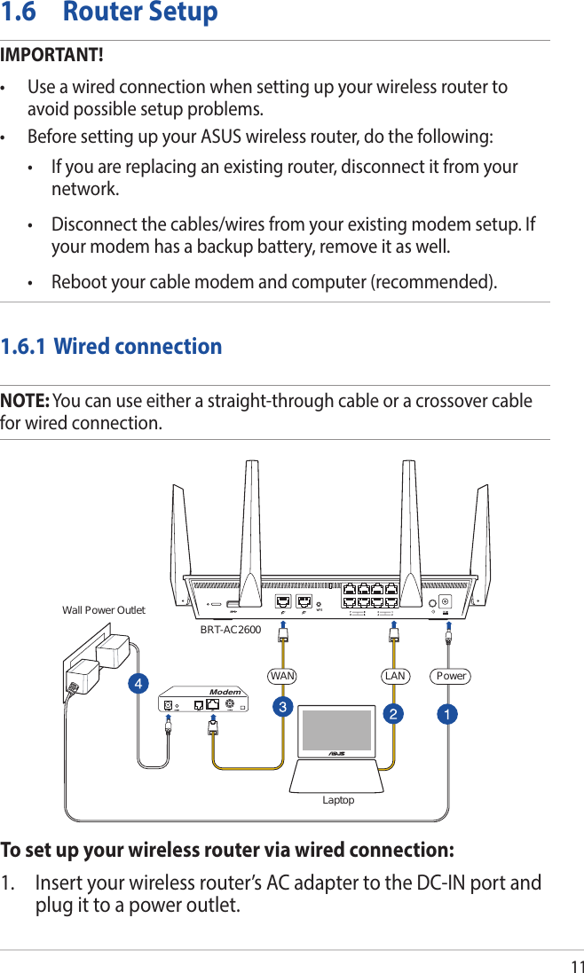 11BRT-AC2600Wall Power OutletModemLaptopPowerLANWAN1.6  Router SetupIMPORTANT!• Useawiredconnectionwhensettingupyourwirelessroutertoavoid possible setup problems.• BeforesettingupyourASUSwirelessrouter,dothefollowing: • Ifyouarereplacinganexistingrouter,disconnectitfromyournetwork. • Disconnectthecables/wiresfromyourexistingmodemsetup.Ifyour modem has a backup battery, remove it as well.  • Rebootyourcablemodemandcomputer(recommended).1.6.1 Wired connectionNOTE: You can use either a straight-through cable or a crossover cable for wired connection.To set up your wireless router via wired connection:1.  Insert your wireless router’s AC adapter to the DC-IN port and plug it to a power outlet.