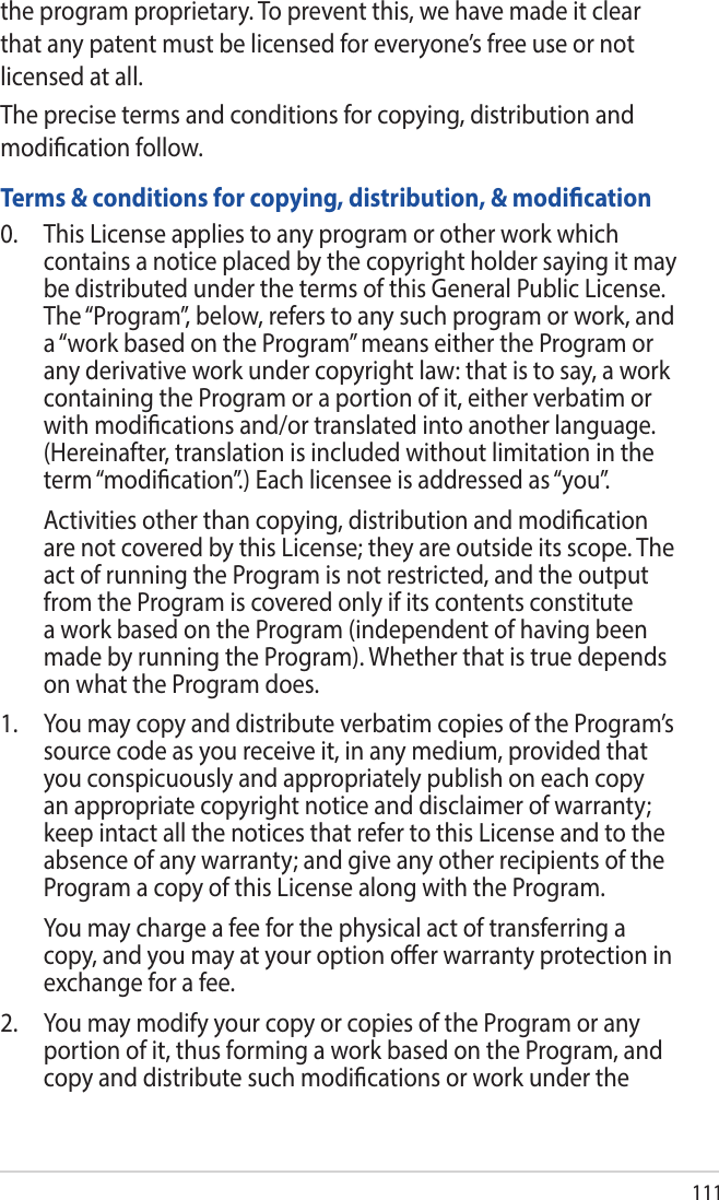 111the program proprietary. To prevent this, we have made it clear that any patent must be licensed for everyone’s free use or not licensed at all.The precise terms and conditions for copying, distribution and modication follow.Terms &amp; conditions for copying, distribution, &amp; modication0.  This License applies to any program or other work which contains a notice placed by the copyright holder saying it may be distributed under the terms of this General Public License. The “Program”, below, refers to any such program or work, and a “work based on the Program” means either the Program or any derivative work under copyright law: that is to say, a work containing the Program or a portion of it, either verbatim or with modications and/or translated into another language. (Hereinafter, translation is included without limitation in the term “modication”.) Each licensee is addressed as “you”.  Activities other than copying, distribution and modication are not covered by this License; they are outside its scope. The act of running the Program is not restricted, and the output from the Program is covered only if its contents constitute a work based on the Program (independent of having been made by running the Program). Whether that is true depends on what the Program does.1.   You may copy and distribute verbatim copies of the Program’s source code as you receive it, in any medium, provided that you conspicuously and appropriately publish on each copy an appropriate copyright notice and disclaimer of warranty; keep intact all the notices that refer to this License and to the absence of any warranty; and give any other recipients of the Program a copy of this License along with the Program.  You may charge a fee for the physical act of transferring a copy, and you may at your option oer warranty protection in exchange for a fee.2.  You may modify your copy or copies of the Program or any portion of it, thus forming a work based on the Program, and copy and distribute such modications or work under the 