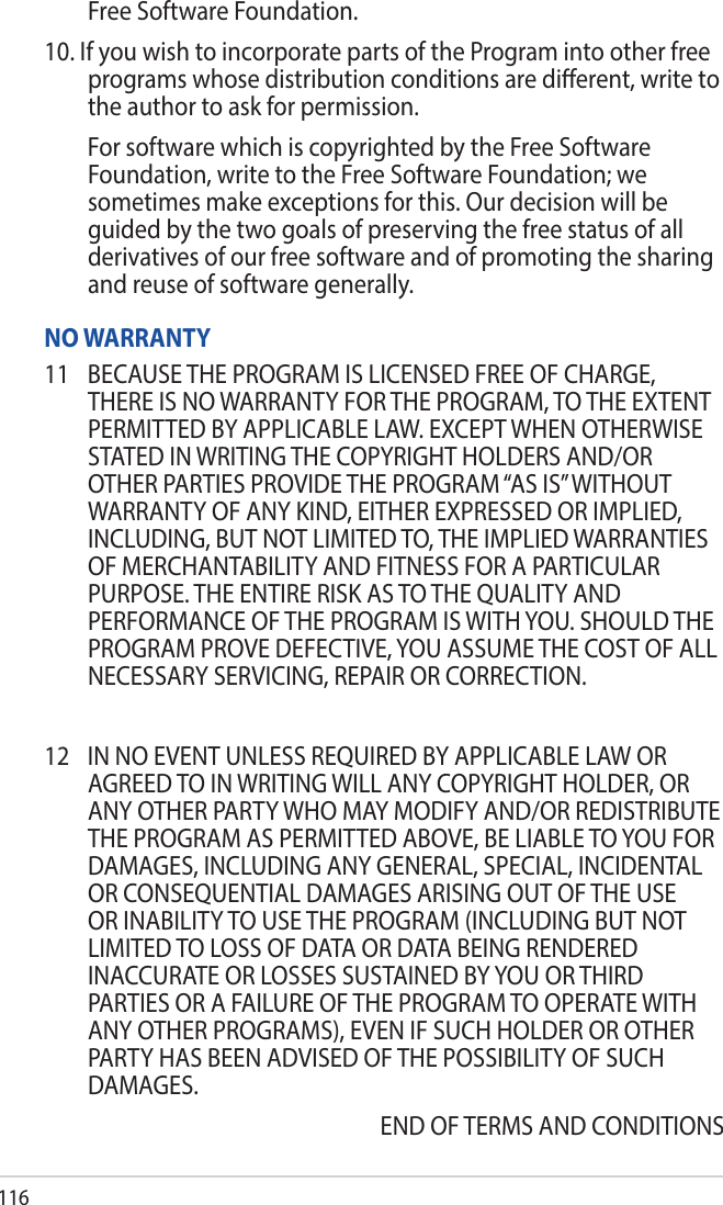 116Free Software Foundation.10. If you wish to incorporate parts of the Program into other free programs whose distribution conditions are dierent, write to the author to ask for permission.  For software which is copyrighted by the Free Software Foundation, write to the Free Software Foundation; we sometimes make exceptions for this. Our decision will be guided by the two goals of preserving the free status of all derivatives of our free software and of promoting the sharing and reuse of software generally.NO WARRANTY11  BECAUSE THE PROGRAM IS LICENSED FREE OF CHARGE, THERE IS NO WARRANTY FOR THE PROGRAM, TO THE EXTENT PERMITTED BY APPLICABLE LAW. EXCEPT WHEN OTHERWISE STATED IN WRITING THE COPYRIGHT HOLDERS AND/OR OTHER PARTIES PROVIDE THE PROGRAM “AS IS” WITHOUT WARRANTY OF ANY KIND, EITHER EXPRESSED OR IMPLIED, INCLUDING, BUT NOT LIMITED TO, THE IMPLIED WARRANTIES OF MERCHANTABILITY AND FITNESS FOR A PARTICULAR PURPOSE. THE ENTIRE RISK AS TO THE QUALITY AND PERFORMANCE OF THE PROGRAM IS WITH YOU. SHOULD THE PROGRAM PROVE DEFECTIVE, YOU ASSUME THE COST OF ALL NECESSARY SERVICING, REPAIR OR CORRECTION.12  IN NO EVENT UNLESS REQUIRED BY APPLICABLE LAW OR AGREED TO IN WRITING WILL ANY COPYRIGHT HOLDER, OR ANY OTHER PARTY WHO MAY MODIFY AND/OR REDISTRIBUTE THE PROGRAM AS PERMITTED ABOVE, BE LIABLE TO YOU FOR DAMAGES, INCLUDING ANY GENERAL, SPECIAL, INCIDENTAL OR CONSEQUENTIAL DAMAGES ARISING OUT OF THE USE OR INABILITY TO USE THE PROGRAM (INCLUDING BUT NOT LIMITED TO LOSS OF DATA OR DATA BEING RENDERED INACCURATE OR LOSSES SUSTAINED BY YOU OR THIRD PARTIES OR A FAILURE OF THE PROGRAM TO OPERATE WITH ANY OTHER PROGRAMS), EVEN IF SUCH HOLDER OR OTHER PARTY HAS BEEN ADVISED OF THE POSSIBILITY OF SUCH DAMAGES.END OF TERMS AND CONDITIONS